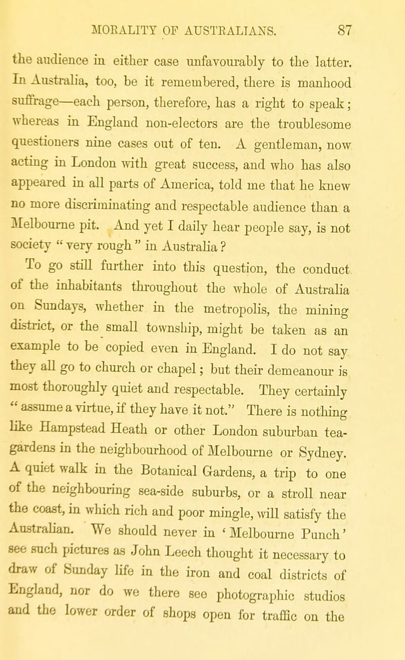 the audience in either case unfavourably to the latter. In Australia, too, be it remembered, there is manhood suffrage—each person, therefore, has a right to speak; whereas in England non-electors are the troublesome questioners nine cases out of ten. A gentleman, now acting in London with great success, and who has also appeared in all parts of America, told me that he knew no more discriminating and respectable audience than a Melbourne pit. And yet I daily hear people say, is not society  very rough  hx Australia ? To go still further into this question, the conduct of the inhabitants thi'oughout the whole of Australia on Sundays, whether in the metropolis, the mining district, or the small township, might be taken as an example to be copied even in England. I do not say they all go to chm-ch or chapel; but their demeanour is most thoroughly quiet and respectable. They certainly  assume a virtue, if they have it not. There is nothing like Hampstead Heath or other London subm-ban tea- gardens in the neighbourhood of Melbourne or Sydney. A quiet walk in the Botanical Gardens, a trip to one of the neighbouring sea-side suburbs, or a stroll near the coast, in which rich and poor mingle, will satisfy the Australian. We should never in ' Melbourne Punch' see such pictures as John Leech thought it necessary to draw of Sunday life in the iron and coal districts of England, nor do we there see photographic studios and the lower order of shops open for traffic on the