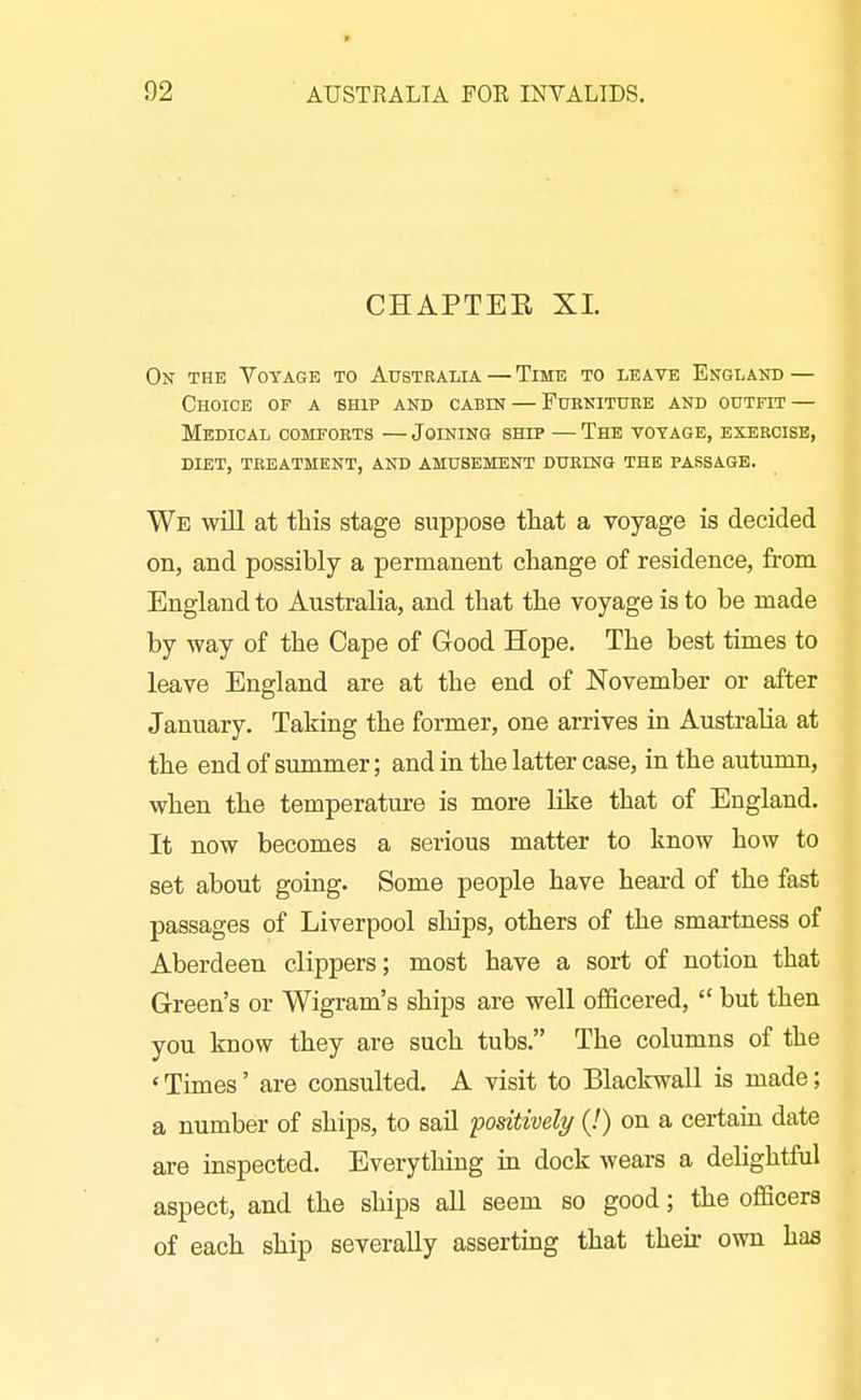 CHAPTEE XI. On the Voyage to Australia — Time to leave England — Choice of a ship and cabin — Furniture and outfit — Medical comforts — Joining ship — The voyage, exercise, diet, treatment, and amusement during the passage. We will at this stage suppose that a voyage is decided on, and possibly a permanent change of residence, from England to Australia, and that the voyage is to be made by way of the Cape of Good Hope. The best times to leave England are at the end of November or after January. Taking the former, one arrives in Australia at the end of summer; and in the latter case, in the autumn, when the temperatm-e is more like that of England. It now becomes a serious matter to know how to set about going. Some people have heard of the fast passages of Liverpool sliips, others of the smartness of Aberdeen clippers; most have a sort of notion that Green's or Wigram's ships are well officered,  but then you know they are such tubs. The columns of the * Times' are consulted. A visit to Blackwall is made; a number of ships, to sail positively (!) on a certaiu date are inspected. Everything in dock wears a delightful aspect, and the ships all seem so good; the officers of each ship severally asserting that their own has