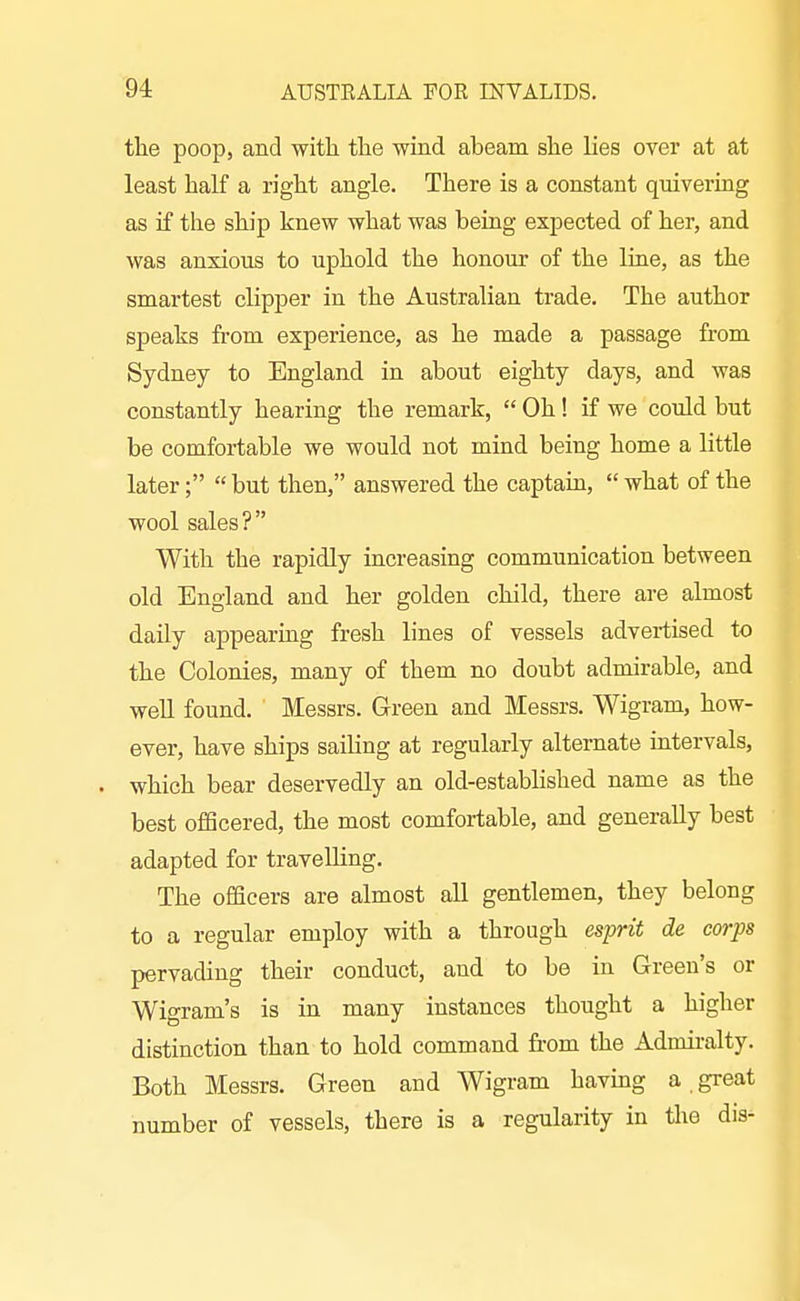 the poop, and with tlie wind abeam she lies over at at least half a right angle. There is a constant quivering as if the ship knew what was being expected of her, and was anxious to uphold the honour of the line, as the smartest clipper in the Australian trade. The author speaks from experience, as he made a passage from Sydney to England in about eighty days, and was constantly hearing the remark,  Oh! if we could but be comfortable we would not mind being home a little later;  but then, answered the captain,  what of the wool sales? With the rapidly increasing communication between old England and her golden child, there are almost daily appearing fresh lines of vessels advertised to the Colonies, many of them no doubt admirable, and well found. Messrs. Green and Messrs. Wigram, how- ever, have ships sailing at regularly alternate intervals, which bear deservedly an old-established name as the best ofiScered, the most comfortable, and generally best adapted for travelling. The officers are almost all gentlemen, they belong to a regular employ with a through esprit de corps pervading their conduct, and to be in Green's or Wigram's is in many instances thought a higher distinction than to hold command from the Admiralty. Both Messrs. Green and Wigram havmg a great number of vessels, there is a regularity in tlie dis-