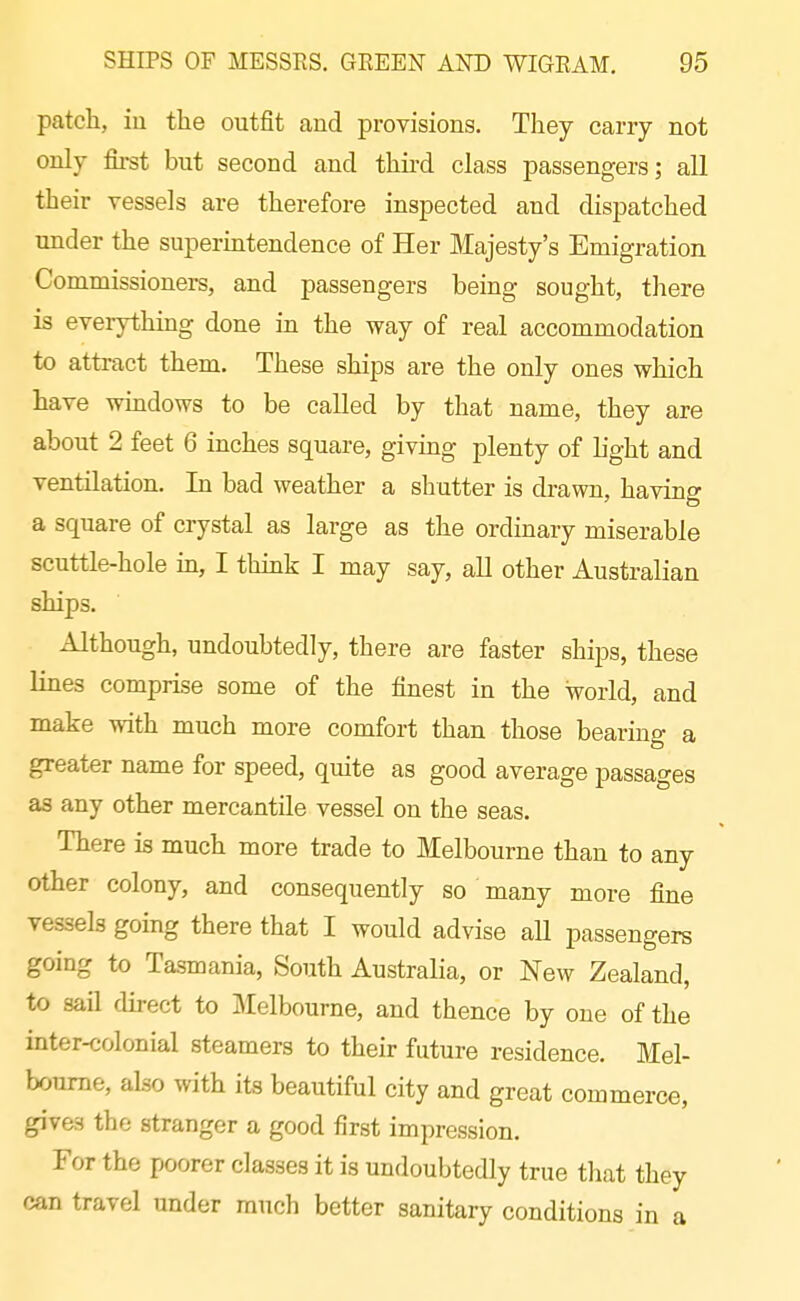 patch, iu the outfit and provisions. They carry not only first but second and third class passengers; all their vessels are therefore inspected and dispatched under the superintendence of Her Majesty's Emigration Commissioners, and passengers being sought, tliere is everythmg done in the way of real accommodation to attract them. These ships are the only ones which have windows to be called by that name, they are about 2 feet 6 inches square, giving plenty of hght and ventilation. In bad weather a shutter is drawn, having a square of crystal as large as the ordinary miserable scuttle-hole in, I think I may say, all other Australian ships. Although, undoubtedly, there are faster ships, these lines comprise some of the finest in the world, and make with much more comfort than those bearing a greater name for speed, quite as good average passages as any other mercantile vessel on the seas. There is much more trade to Melbourne than to any other colony, and consequently so many more fine vessels going there that I would advise aU passengers going to Tasmania, South Australia, or New Zealand, to sail direct to Melbourne, and thence by one of the inter-colonial steamers to their future residence. Mel- bourne, also with its beautiful city and great commerce, gives the stranger a good first impression. For the poorer classes it is undoubtedly true that they can travel under much better sanitary conditions in a