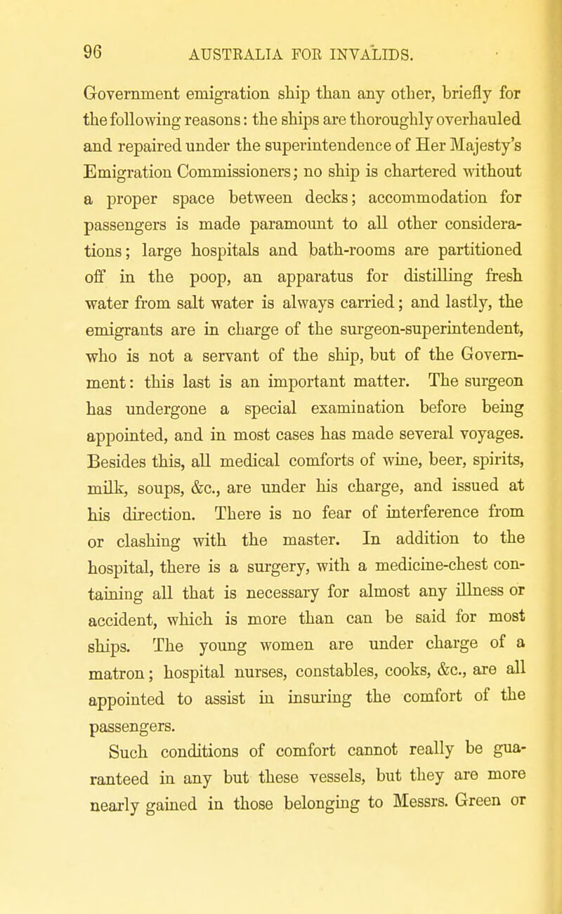 Government emigration ship than any other, briefly for the following reasons: the ships are thoroughly overhauled and repaired under the superintendence of Her Majesty's Emigration Commissioners; no ship is chartered without a proper space between decks; accommodation for passengers is made paramount to all other considera- tions; large hospitals and bath-rooms are partitioned off in the poop, an apparatus for distilling fresh water from salt water is always carried; and lastly, the emigrants are in charge of the surgeon-superintendent, who is not a servant of the ship, but of the Govern- ment : this last is an important matter. The surgeon has undergone a special examination before being appointed, and in most cases has made several voyages. Besides this, all medical comforts of wine, beer, spirits, milk, soups, &c., are under his charge, and issued at his direction. There is no fear of interference from or clashing with the master. In addition to the hospital, there is a surgery, with a medicine-chest con- tauiing all that is necessary for almost any ilhiess or accident, which is more than can be said for most ships. The young women are under charge of a matron; hospital nurses, constables, cooks, &c., are all appointed to assist in insuring the comfort of the passengers. Such conditions of comfort cannot really be gua- ranteed in any but these vessels, but they are more nearly gained in those belonging to Messrs. Green or