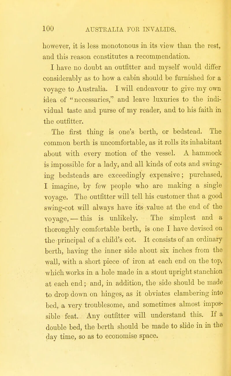 however, it is less monotonous in its view tlian the rest, and this reason constitutes a recommendation. I have no doubt an outfitter and myself would diiTer considerably as to how a cabin should be furnished for a voyage to Austraha. I will endeavour to give my own idea of necessaries, and leave luxuries to the indi- vidual taste and purse of my reader, and to his faith ia the outfitter. The first thing is one's berth, or bedstead. The common berth is uncomfortable, as it rolls its inhabitant about with every motion of the vessel. A hammock is impossible for a lady, and all kinds of cots and swing- ing bedsteads are exceedingly expensive; purchased, I imagine, by few people who are making a single voyage. The outfitter will tell his customer that a good swing-cot will always have ife'.value at the end of the voyage, — this is unlikely. The simplest and a thoroughly comfortable berth, is one I have devised on the principal of a child's cot. It consists of an ordinary berth, having the inner side about six inches from the wall, with a short piece of iron at each end on the top, which works in a hole made in a stout upright stanchion at each end; and, in addition, the side should be made to drop down on hinges, as it obviates clambering into bed, a very troublesome, and sometimes almost impos- sible feat. Any outfitter will understand this. If a double bed, the berth should be made to sHde in in the day time, so as to economise space.