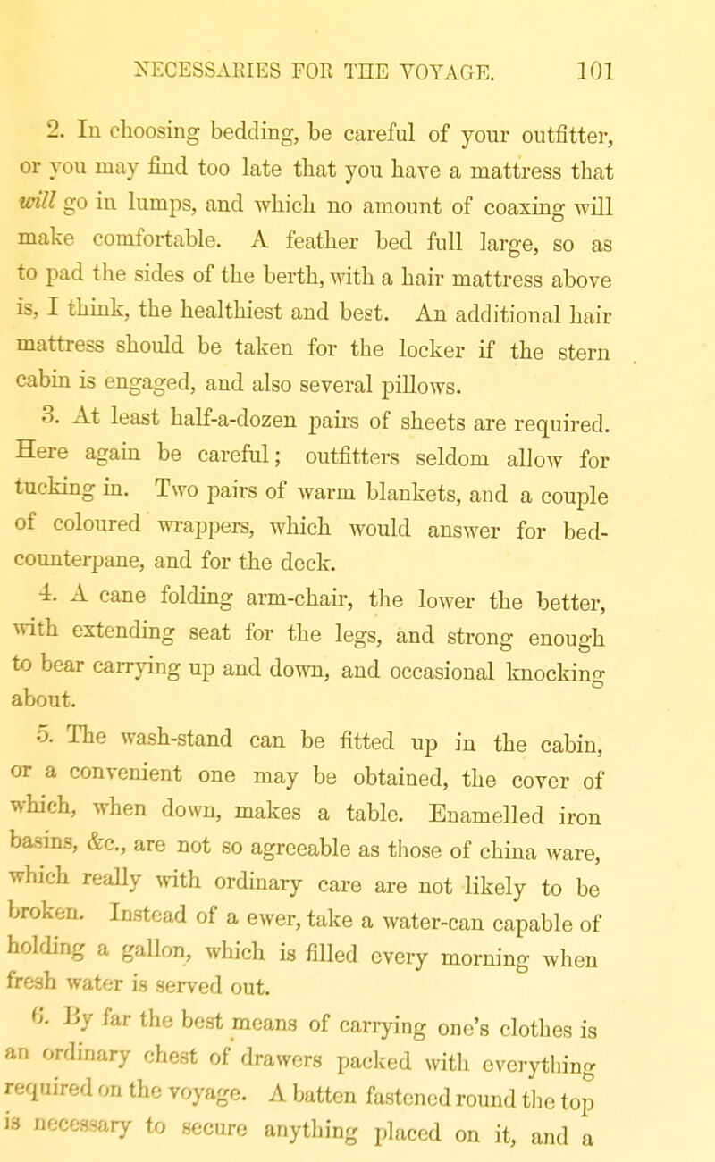 2. lu clioosing bedding, be careful of your outfitter, or you may find too late tbat you have a mattress that vnll go ia lumps, and whicb no amount of coaxing will make comfortable. A feather bed full large, so as to pad the sides of the berth, with a hair mattress above is, I think, the healthiest and best. An additional hair mattress should be taken for the locker if the stern cabin is engaged, and also several pillows. 3. At least half-a-dozen pairs of sheets are required. Here again be careful; outfitters seldom allow for tucking in. Two pairs of warm blankets, and a couple of coloured wrappers, whicb would answer for bed- counterpane, and for the deck. 4. A cane folding arm-chaii-, the lower the better, v\-ith extending seat for the legs, and strong enough to bear carrying up and down, and occasional knocking about. 5. The wash-stand can be fitted up in the cabin, or a convenient one may be obtained, the cover of which, when down, makes a table. Enamelled iron basins, &c., are not so agreeable as those of china ware, which really ^vith ordinary care are not likely to be broken. Instead of a ewer, take a water-can capable of holding a gallon, which is filled every morning when fresh water is served out. 6'. By far the best means of carrying one's clothes is an ordinary chest of drawers packed with everything required on the voyage. A batten fastened round tlie top is necessary to secure anything placed on it, and a