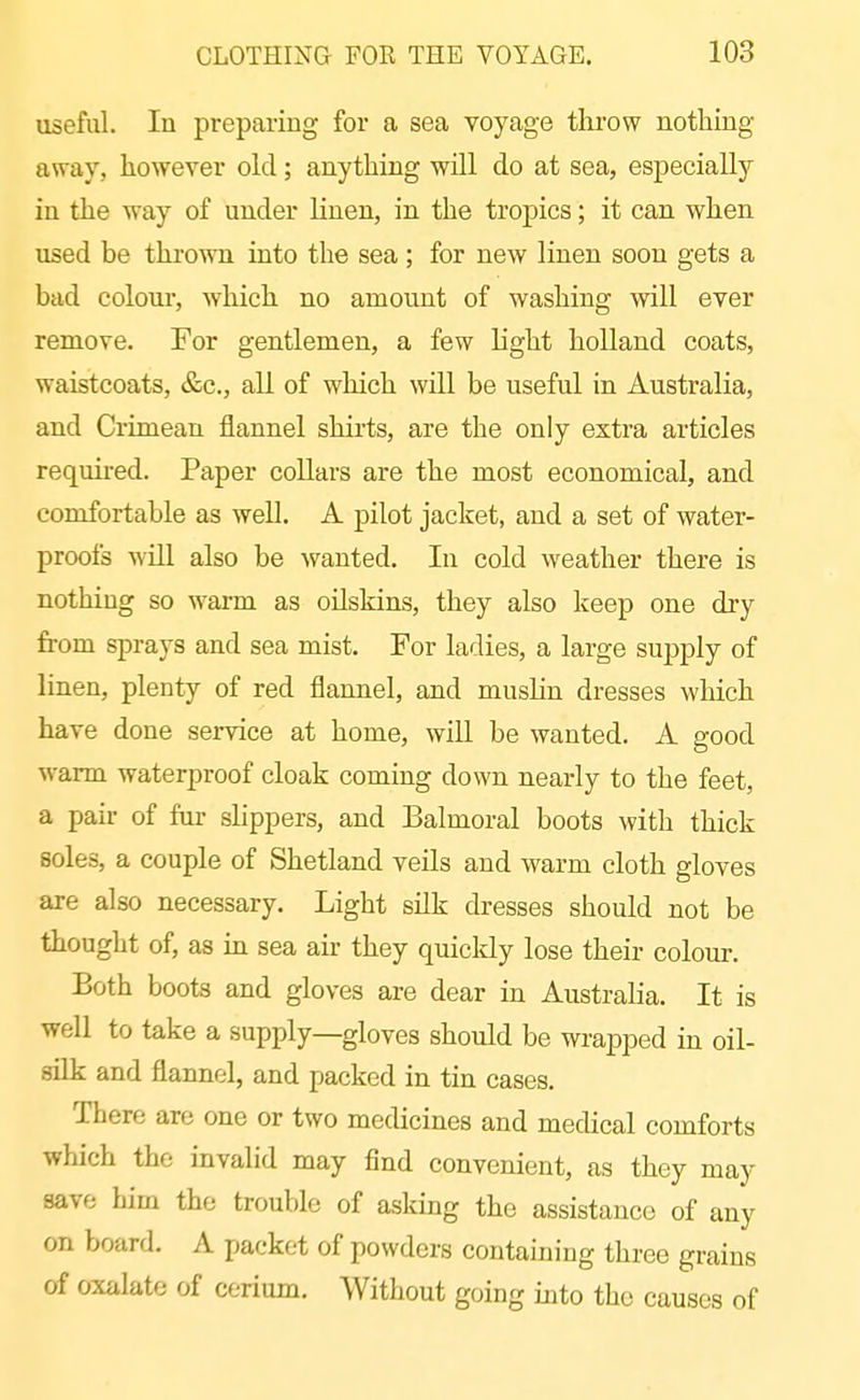 useful. In preparing for a sea voyage throw nothing away, however old; anything will do at sea, especially in the way of under linen, in the tropics; it can when used be thrown into the sea; for new linen soon gets a bad coloui, which no amount of washing will ever remove. For gentlemen, a few light holland coats, waistcoats, &c., all of which will be useful in Australia, and Crimean flannel shirts, are the only extra articles required. Paper collars are the most economical, and comfortable as well. A pilot jacket, and a set of water- proofs will also be wanted. In cold weather there is nothing so warm as oilskins, they also keep one dry from sprays and sea mist. For ladies, a large supply of linen, plenty of red flannel, and muslin dresses which have done service at home, will be wanted. A good warm waterproof cloak coming down nearly to the feet, a pair of fur shppers, and Balmoral boots with thick soles, a couple of Shetland veils and warm cloth gloves are also necessary. Light silk dresses should not be thought of, as ux sea air they quicldy lose their colour. Both boots and gloves are dear in Australia. It is well to take a supply—gloves should be wrapped in oil- silk and flannel, and packed in tin cases. There are one or two medicines and medical comforts which the invalid may find convenient, as they may save him the trouble of asking the assistance of any on board. A packet of powders containing three grains of oxalate of cerium. Without going into the causes of