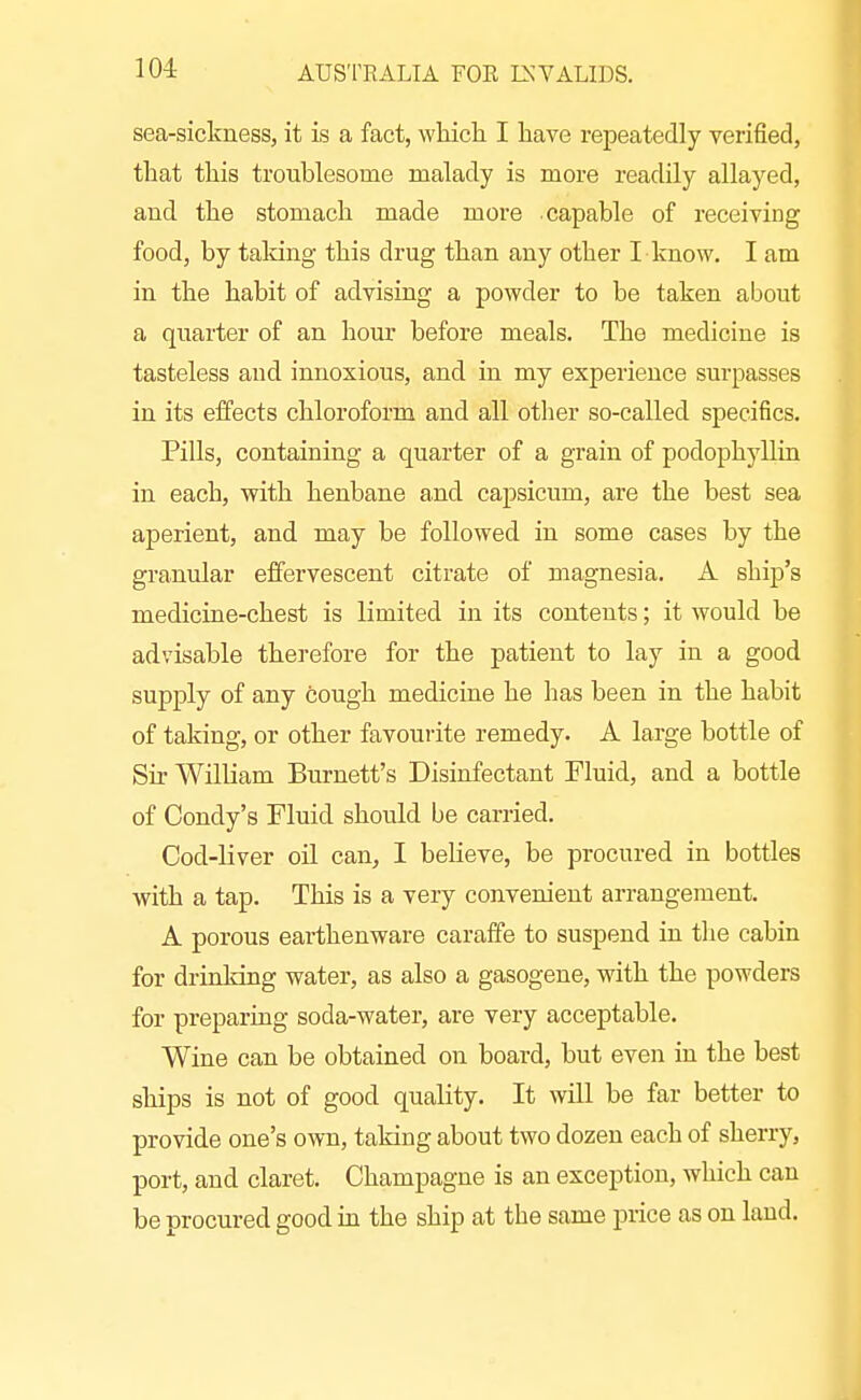 sea-sickness, it is a fact, whicli I have repeatedly verified, that this troublesome malady is more readily allayed, and the stomach made more capable of receiving food, by taldng this drug than any other I know. I am in the habit of advising a powder to be taken about a quarter of an hour before meals. The medicine is tasteless and innoxious, and in my experience surpasses in its effects chloroform and all other so-called specifics. Pills, containing a quarter of a grain of podophyllin in each, vyith henbane and capsicum, are the best sea aperient, and may be followed in some cases by the granular effervescent citrate of magnesia. A ship's medicine-chest is limited in its contents; it would be advisable therefore for the patient to lay in a good supply of any fcough medicine he has been in the habit of taking, or other favourite remedy. A large bottle of Sir William Burnett's Disinfectant Fluid, and a bottle of Condy's Fluid should be carried. Cod-liver oil can, I believe, be procured in bottles with a tap. This is a very convenient arrangement. A porous earthenware caraffe to suspend in the cabin for drinking water, as also a gasogene, with the powders for preparing soda-water, are very acceptable. Wine can be obtained on board, but even in the best ships is not of good quality. It will be far better to provide one's own, taking about two dozen each of sherry, port, and claret. Champagne is an exception, which can be procured good in the ship at the same price as on land.