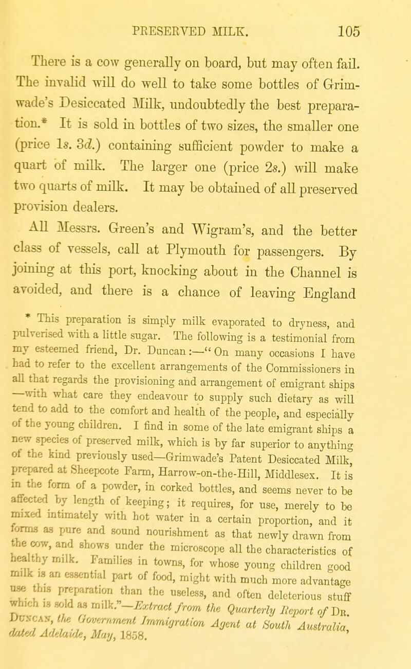 There is a cow generally on board, but may often fail. The invalid will do well to take some bottles of Grim- wade's Desiccated Milk, undoubtedly the best prepara- tion.* It is sold in bottles of two sizes, the smaller one (price Is. Sd.) containing sufficient powder to make a quart of milk. The larger one (price 2s.) will make two quarts of milk. It may be obtained of all preserved provision dealers. All Messrs. Green's and Wigram's, and the better class of vessels, call at Plymouth for passengers. By joining at this port, knocking about in the Channel is avoided, and there is a chance of leaving England * This preparation is simply milk evaporated to dryness, and pulverised with a little sugar. The following is a testimonial from my esteemed friend, Dr. Duncan:— On many occasions I have had to refer to the excellent arrangements of the Commissioners in all that regards the provisioning and arrangement of emigrant ships —with what care they endeavour to supply such dietary as will tend to add to the comfort and health of the people, and especially of the young children. I find in some of the late emigrant ships a new species of preserved milk, which is by far superior to anything ot the kind previously used—Grimwade's Patent Desiccated Milk^ prepared at Sheepcote Farm, Harrow-on-the-Hill, Middlesex. It is m the form of a powder, in corked bottles, and seems never to be affected by length of keeping; it requires, for use, merely to be mixed mtimately with hot water in a certain proportion, and it forma as pure and sound nourishment as that newly drawn from the cow, and shows under the microscope all the characteristics of hea thy m.lk. Families in towns, for whose young children good milk ,s an essential part of food, might with much more advanta^^e tise th.s preparation than the useless, and often deleterious stuff which ,s .sold a., m\\k.~Extract/r<m the Quarterly Report o/Dn \^^CK^, t}^ (}^,rrm^^^^ Ag^nt at South Australia doled Adelaide, May, 1858.