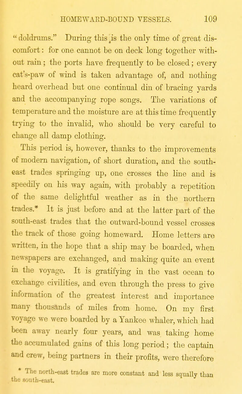  doldriuns. During this is tlie only time of great dis- comfort : for one cannot be on deck long together with- out rain; the ports have frequently to be closed; every cat's-paw of wind is taken advantage of, and nothing heard overhead but one continual din of bracing yards and the accompanying rope songs. The variations of temperature and the moisture are at this time frequently trying to tbe invalid, who should be very careful to change all damp clothing. This period is, however, thanks to the improvements of modem navigation, of short duration, and the south- east trades springing up, one crosses the line and is speedily on his way again, with probably a repetition of the same delightful Aveather as in the northern ti-ades.* It is just before and at the latter part of the south-east trades that the outward-bound vessel crosses the track of those going homeward. Home letters are -RTitten, hx the hope that a ship may be boarded, when newspapers are exchanged, and making quite an event in the voyage. It is gratifymg in the vast ocean to exchange civilities, and even through the press to give information of the greatest interest and importance many thousands of mUes from home. On my first voyage we were boarded by a Yankee whaler, which had been away nearly four years, and was taking home the accumulated gains of this long period; the captain and crew, being partners in their profits, were therefore * The north-east trades are more constant and less squally than the south-east.