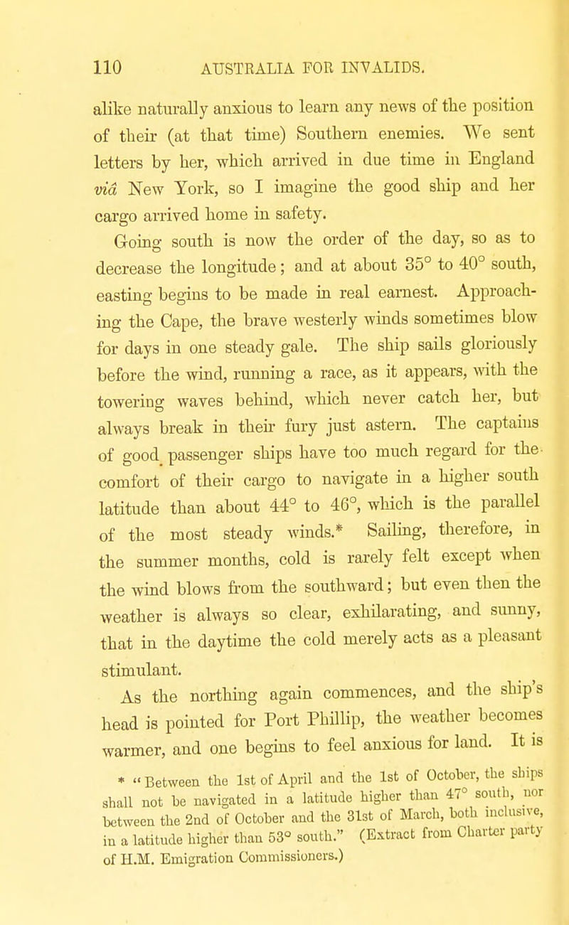 alike naturally anxious to learn any news of the position of their (at that time) Southern enemies. We sent letters by her, which arrived in clue time hi England vid New York, so I imagine the good ship and her cargo arrived home in safety. Goine south is now the order of the day, so as to decrease the longitude; and at about 35° to 40° south, easting begins to be made in real earnest. Approach- ing the Cape, the brave westerly winds sometimes blow for days in one steady gale. The ship sails gloriously before the wind, running a race, as it appears, wth the towering waves behind, which never catch her, but always break in then- fury just astern. The captauis of good passenger ships have too much regard for the- comfort of their cargo to navigate m a higher south latitude than about 44° to 46°, which is the parallel of the most steady winds.* Saihng, therefore, in the summer months, cold is rarely felt except when the wind blows from the southward; but even then the weather is always so clear, exhHarating, and sunny, that in the daytime the cold merely acts as a pleasant stimulant. As the northing again commences, and the ship's head is pointed for Port Phillip, the weather becomes warmer, and one begins to feel anxious for land. It is * Between the 1st of April and the 1st of October, the ships shall not be navigated in a latitude higher than 47° south, uor between the 2nd of October and the 31st of March, both inclnsive, in a latitude higher than 53° south. (Extract from Charter party of H.M. Emigration Commissioners.)