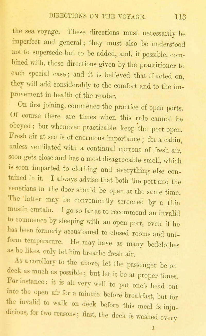 the sea voyage. These directions must necessarily be imperfect and general; they must also be understood not to supersede but to be added, and, if possible, com- bined with, those directions given by the practitioner to each special case; and it is believed that if acted on, they will add considerably to the comfort and to the im- provement m health of the reader. On fii-st joining, commence the practice of open ports. Of course there are times when this rule cannot be obeyed; but whenever practicable keep the port open. Fresh air at sea is of enormous importance ; for a cabin, unless ventilated with a continual current of fresh air, soon gets close and has a most disagreeable smell, which is soon imparted to clothing and everythmg else con- tained in it. I always advise that both the port and the Venetians in the door should be open at the same time. The -latter may be conveniently screened by a thin muslin curtain. I go so far as to recommend an invalid to commence by sleeping with an open port, even if he has been formerly accustomed to closed rooms and uni- form temperature. He may have as many bedclothes as he hkes, only let him breathe fresh aii-. As a corollarj' to the above, let the passenger be on deck as much as possible; but let it be at proper times Formstance: it is all very well to put one's head out mto the open air for a minute before breakfast, but for the mvalid to walk on deck before this meal is inju- dicioas, for two reasons; first, the deck is washed every I