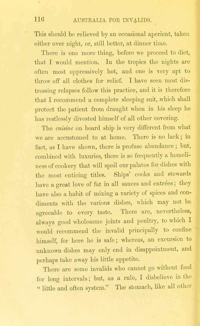 This sliould be relieved by an occasional aperient, taken either over night, or, still better, at dinner time. There is one more thing, before we proceed to diet, that I would mention. In the tropics the nights are often most oppressively hot, and one is very apt to throw off all clothes for relief. I have seen most dis- tressing relapses follow this practice, and it is therefore that I recommend a complete sleeping suit, which shall protect the patient from draught when in his sleep he has restlessly divested himself of all other covering. The cuisine on board ship is very different from what we are accustomed to at home. There is no lack; in fact, as I have shown, there is profuse abundance; but, combined with luxiu-ies, there is so fi-equently a homeli- ness of cookery that will spoil om- palates for dishes with the most enticing titles. Ships' coolvs and stewards have a great love of fat in all sauces and entrees; they have also a habit of mixing a variety of spices and con- diments with the various dishes, which may not be agi-eeable to every taste. There are, nevertlieless, always good wholesome joints and poultry, to which I would recommend the invabd principally to confine himself, for here he is safe; whereas, an excursion to unknown dishes may only end in disappointment, and perhaps take away his little appetite. There are some invalids who cannot go without food for long intervals; but, as a rule, I disbelieve iu the  little and often system. The stomach, like all other