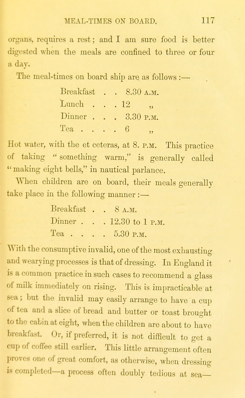 organs, requires u rest; and I am sure food is better digested when the meals are confined to thi-ee or four a day. The meal-times on board ship are as follows :—• Breakfast . . 8.30 a.m. Lunch ... 12 „ Dinner . . . 3.30 p.m. Tea .... 6 „ Hot water, with the et ceteras, at 8. p.m. This practice of taking  something warm, is generally called  making eight bells, in nautical parlance. When children are on board, their meals generally, take place in the followiug manner :— Breakfast . . 8 a.m. Dinner . . . 12.30 to 1 p.m. Tea .... 5.30 p.m. ith the consumptive invalid, one of the most exhausting and wearying processes is that of di-essing. In England it is a common practice in such cases to recommend a glass of milk immediately on rising. This is impracticable at sea; but the invalid may easily arrange to liave a cup of tea and a slice of bread and butter or toast brouo-ht to the cabin at eight, when the children are about to have breakfast. Or, if preferred, it is not difHcult to get a cup of coffee still earlier. This little arrangement often proves one of great comfort, as otherwise, when dressino- ■ 13 completed—a process often doubly tedious at sea—