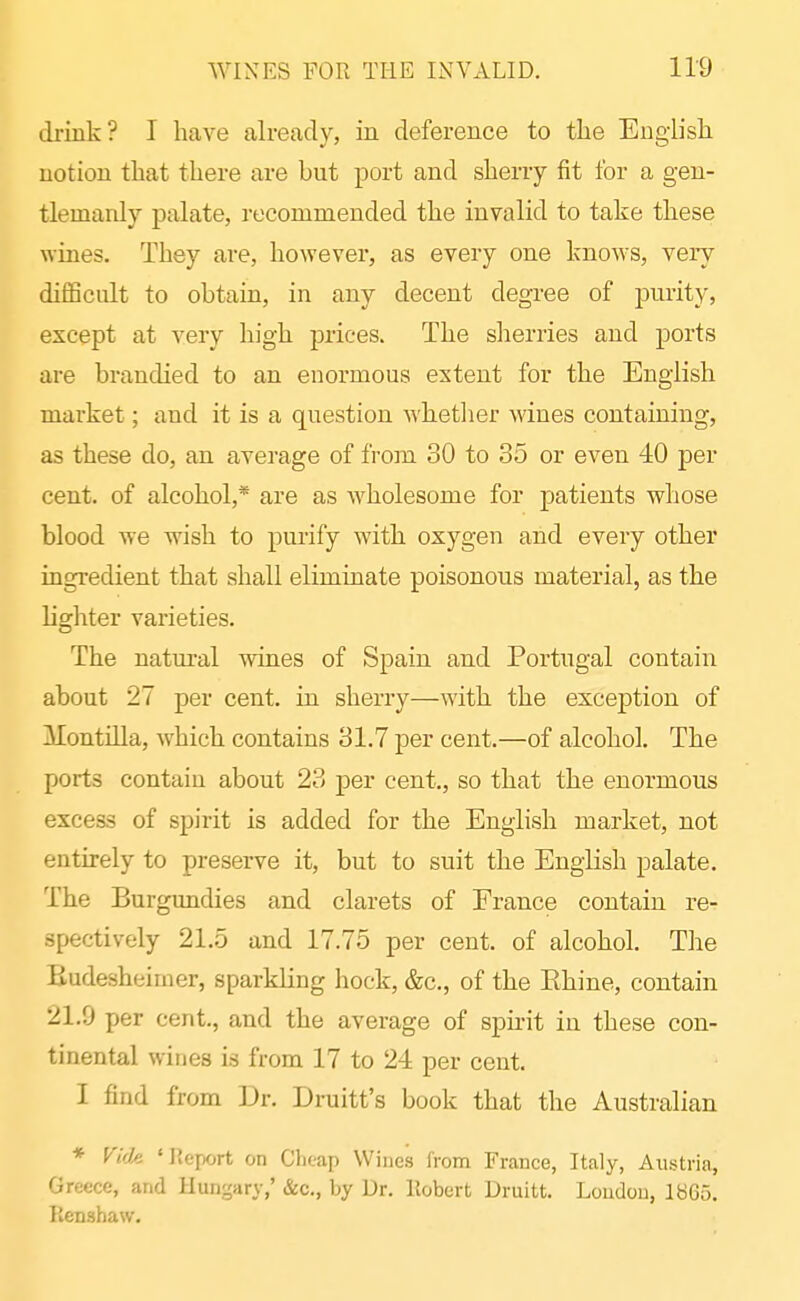 drink? I have already, in deference to the English notion that there are but port and sherry fit for a gen- tlemanly palate, recommended the invalid to take these wines. They are, however, as every one knows, very diflScult to obtain, in any decent degree of purity, except at very high prices. The sherries and ports are bi-andied to an enormous extent for the English market; and it is a question whetlier wines containing, as these do, an average of from 30 to 35 or even 40 per cent, of alcohol,* are as wholesome for patients whose blood we wish to purify with oxygen and every other ingredient that shall eliminate poisonous material, as the lighter varieties. The natm-al wines of Spain and Portugal contain about 27 per cent, in sherry—with the exception of Montilla, which contains 31.7 per cent.—of alcohol. The ports contain about 23 per cent., so that the enormous excess of spirit is added for the English market, not entirely to preserve it, but to suit the English palate. The Burgundies and clarets of France contain re- spectively 21.5 and 17.75 per cent, of alcohol. The Budesheimer, sparkling hock, &c., of the Rhine, contain 21.9 per cent., and the average of spirit in these con- tinental wines is from 17 to 24 per cent. I find from Dr. Druitt's book that the Australian * F(Vie 'Report on Clieap Wines Irom France, Italy, Austria, Greece, and Hungary,' &c., by Dr. Robert Druitt. Loudou, IbGS. Renshaw.