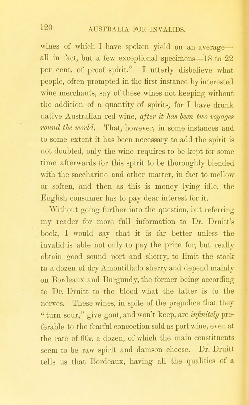 wines of wliicli I have spoken yield on an average— all in fact, but a few exceptional specimens—18 to 22 per cent, of proof spirit. I utterly disbelieve what people, often prompted in the first instance by interested wine merchants, say of these wines not keeping without the addition of a quantity of spirits, for I have drunk native Australian red wine, after it has been two voyages round the world. That, however, in some instances and to some extent it has been necessary to add the spirit is not doubted, only the Aviue requires to be kept for some time afterwards for this spirit to be thoroughly blended with the saccharine and other matter, in fact to mellow or soften, and then as this is money lying idle, the English consumer has to pay dear interest for it. Without going further into the question, but referring my reader for more full information to Dr. Druitt's book, I would say that it is far better unless the invalid is able not only to pay the price for, but really obtain good sound j)ort and sherry, to limit the stock to a dozen of dry Amontillado sherry and depend mainly on Bordeaux and Burgundy, the former being according to Dr. Druitt to the blood what the latter is to the nerves. These wines, in spite of tlie prejudice that they  turn sour, give gout, and won't keep, are infinitely pre- ferable to the fearful concoction sold as port wine, even at the rate of 60s. a dozen, of which the main constituents seem to be raw spirit and damson cheese. Dr. Druitt tells us that Bordeaux, having all the qualities of a