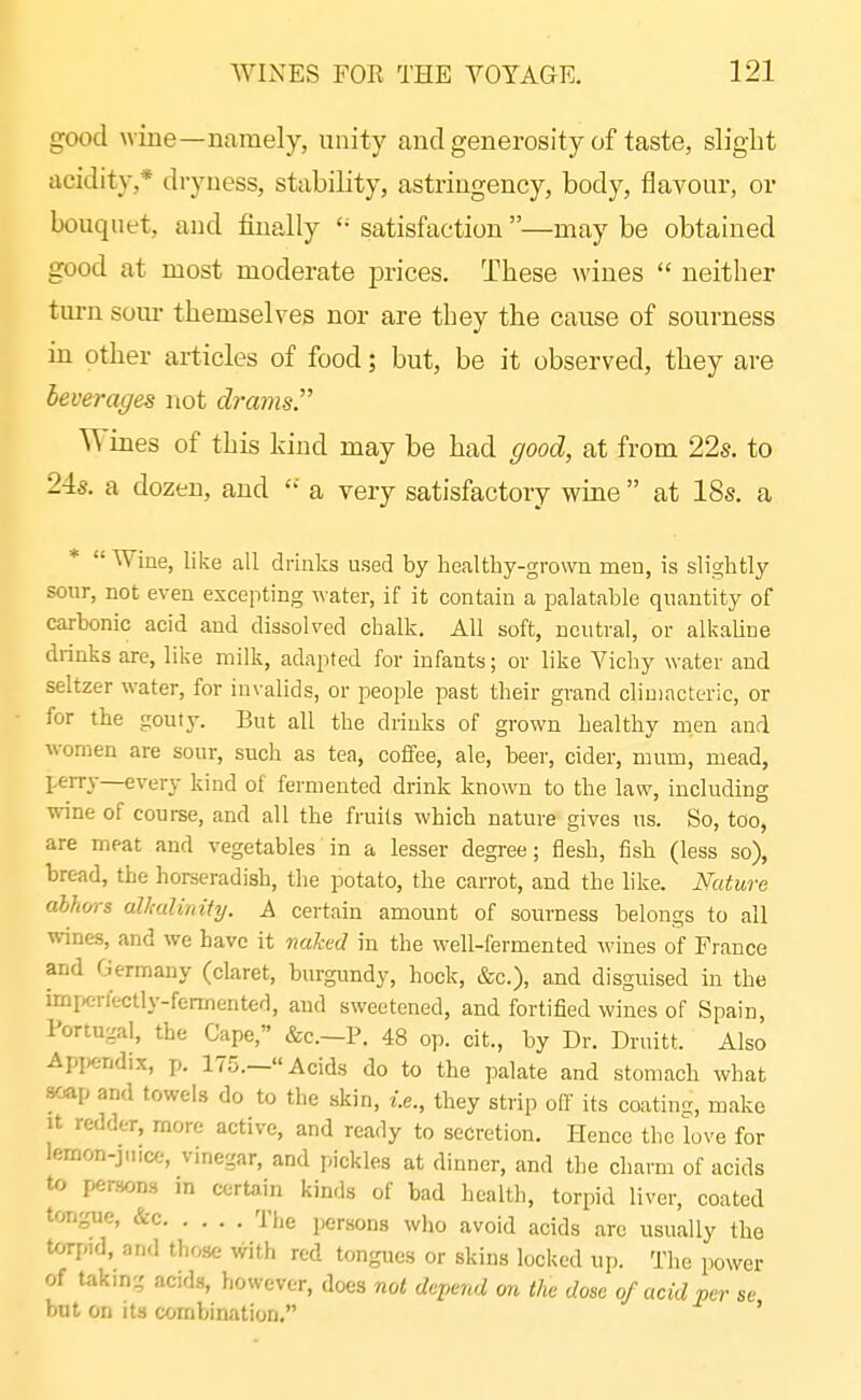 good wine—namely, unity and generosity of taste, slight acidity,* dryness, stability, astringency, body, flaA^our, or bouquet, and finally satisfaction —may be obtained good at most moderate prices. These wines  neither turn som- themselves nor are they the cause of sourness in other articles of food; but, be it observed, they are leverages not drams. Wines of this kind may be had good, at from 22s. to 24s. a dozen, and a very satisfactory wine  at 18s. a *  Wine, like all drinks used by healthy-grown men, is slightly sour, not even excepting M-ater, if it contain a palatable quantity of carbonic acid and dissolved chalk. All soft, neutral, or alkaUne drinks are, like milk, adapted for infants; or like Yichy water and seltzer water, for invalids, or people past their grand cliuiacteric, or for the gouty. But all the drinks of grown healthy men and women are sour, such as tea, coffee, ale, beer, cider, mum, mead, peiTv—every kind of fermented drink known to the law, including wine of course, and all the fruits which nature gives ns. So, too, are meat and vegetables in a lesser degi'ee; flesh, fish (less so), bread, the horseradish, the potato, the carrot, and the like. Nature abhors alkalinity. A certain amount of sourness belongs to all wines, and we have it naked in the well-fermented wines of France and Germany (claret, burgundy, hock, &c.), and disguised in the irnpcrlectly-fermented, and sweetened, and fortified wines of Spain, Portugal, the Cape, &c.—P. 48 op. cit., by Dr. Druitt. Also Api^endix, p. 175.—Acids do to the palate and stomach what soap and towehs do to the skin, i.e., they strip off its coating, make It redder, more active, and ready to secretion. Hence the love for lemon-jn.ce, vinegar, and pickles at dinner, and the charm of acids to persons in certain kinds of bad health, torpid liver, coated tongue, &c The persons who avoid acids are usually the torpid, and those with red tongues or skins locked up. The power of taking acids, however, does not depend on the dose of acid per se but on its corabination, '
