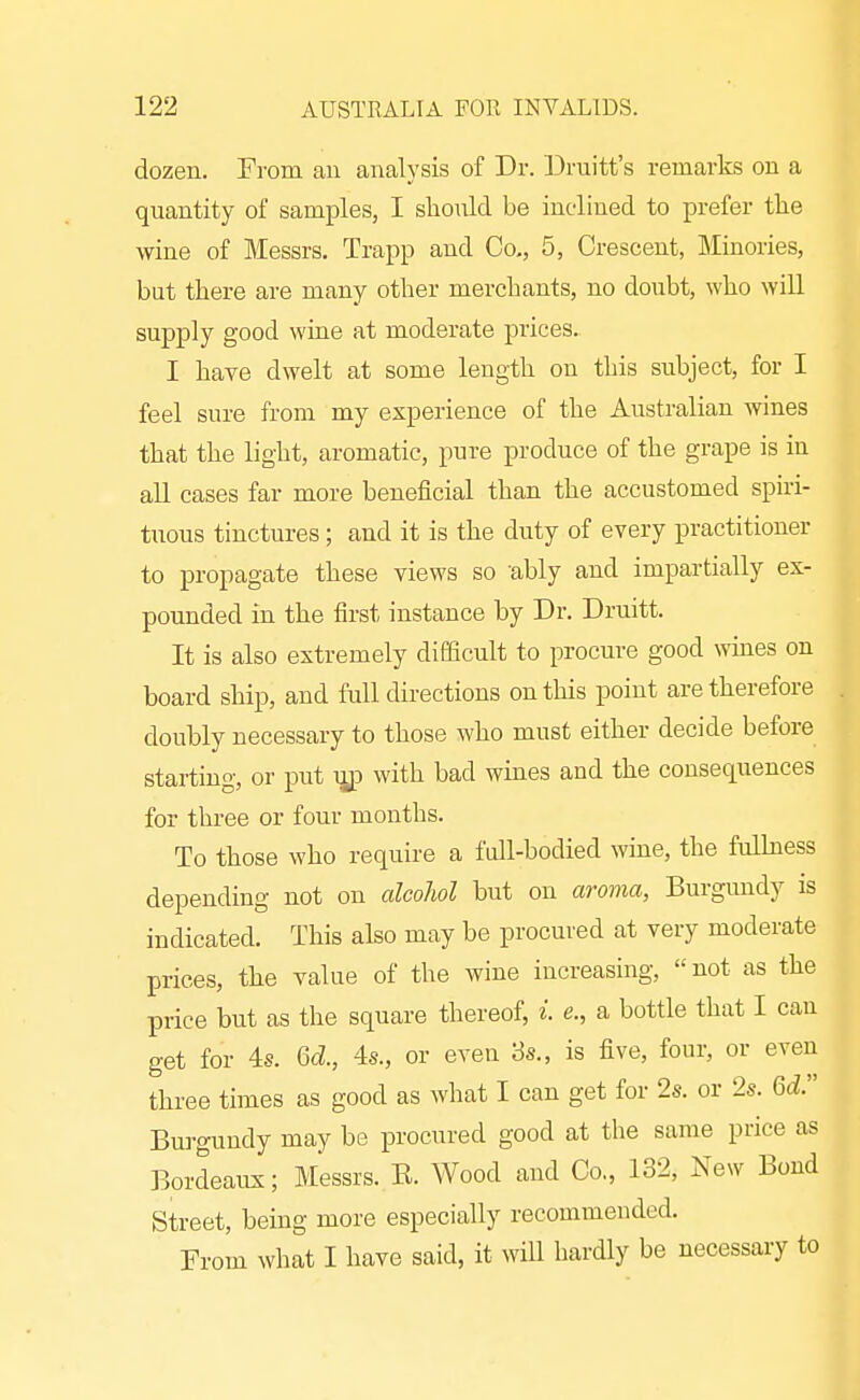 dozen. From an analysis of Dr. Druitt's remarks on a quantity of samples, I slionld be inclined to prefer tlie wine of Messrs, Trapp and Co., 5, Crescent, Minories, but there are many other merchants, no doubt, who will supply good wine at moderate prices. I hare dwelt at some length on this subject, for I feel sure from my experience of the Australian wines that the light, aromatic, pure produce of the grape is in all cases far more beneficial than the accustomed spiri- tuous tinctures; and it is the duty of every practitioner to propagate these views so ubly and impartially ex- pounded in the first instance by Dr. Druitt. It is also extremely difficult to procure good wmes on board ship, and full directions on this point are therefore doubly necessary to those who must either decide before starting, or put ijjp with bad wines and the consequences for three or four months. To those who require a full-bodied wine, the fullness depending not on alcoliol but on aroma, Burgundy is indicated. This also may be procured at very moderate prices, the value of the wine increasing, not as the price but as the square thereof, i. e., a bottle that I can get for 4s. 6d, 4s., or even 8s., is five, four, or even thi-ee times as good as what I can get for 2s. or 2s. Qdr Burgundy may be procured good at the same price as Bordeaux; Messrs. E. Wood and Co,, 132, New Bond Street, being more especially recommended. From what I have said, it will hardly be necessary to
