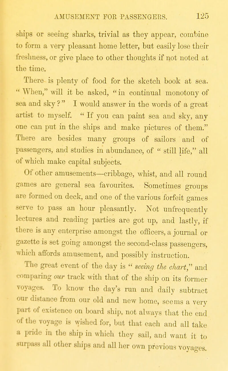 ships or seeing sharks, trivial as they appear, combine to form a very pleasant home letter, but easily lose their freshness, or give place to other thoughts if not noted at the time. There is plenty of food for the sketch book at sea.  When, wiU it be asked,  in continual monotony of sea and sky ?  I would answer in the words of a great artist to myself.  If you can paint sea and sky, any one can put in the ships and make pictures of them. There are besides many groups of sailors and of passengers, and studies in abundance, of  still life, all of which make capital subjects. Of other amusements—cribbage, whist, and all round games are general sea favourites. Sometimes groups are formed on deck, and one of the various forfeit games serve to pass an hour pleasantly. Not unfrequently lectures and reading parties are got up, and lastly, if there is any enterprise amongst the officers, a jom-ual or gazette is set going amongst the second-class passengers, which affords amusement, and possibly instruction. The great event of the day is  seeing the chart and comparing our track with that of the ship on its former voyages. To know the day's run and daily subtract our distance from our old and new home, seems a very part of existence on board ship, not always that the end of tlie voyage is wished for, but that each and all take a pride in the ship in which they sail, and want it to surfjass all other ships and all her own previous voyages.
