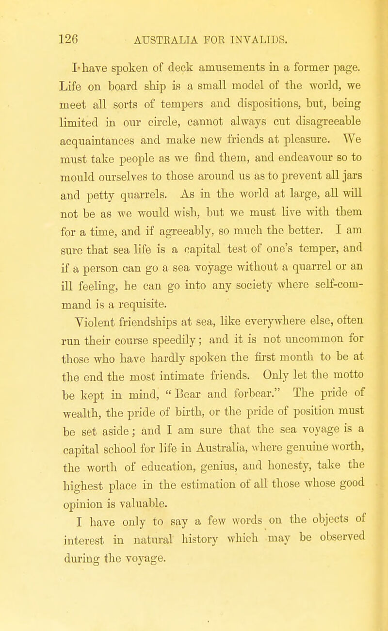 I-have spoken of deck amusements in a former page. Life on board skip is a small model of the world, we meet aU sorts of tempers and dispositions, but, being limited in our circle, cannot always cut disagreeable acquaintances and make new friends at pleasure. We must take people as we find them, and endeavoiur so to mould ourselves to those around us as to prevent all jars and petty quarrels. As in the world at large, aU will not be as we would wish, but we must live with them for a time, and if agreeably, so much the better. I am sure that sea life is a capital test of one's temper, and if a person can go a sea voyage without a quarrel or an ill feeling, he can go into any society where self-com- mand is a requisite. Violent friendships at sea, like everywhere else, often run their course speedily; and it is not uncommon for those who have hardly spoken the fli'st month to be at the end the most intimate friends. Only let the motto be kept in mind, Bear and forbear. The pride of wealth, the pride of hixth, or the pride of position must be set aside; and I am sure that the sea voyage is a capital school for life in Australia, \vhere genuine worth, the worth of education, genius, and honesty, take the highest place in the estimation of all those whose good opinion is valuable. I have only to say a few words on the objects of interest in natural history which may be observed during the voyage.
