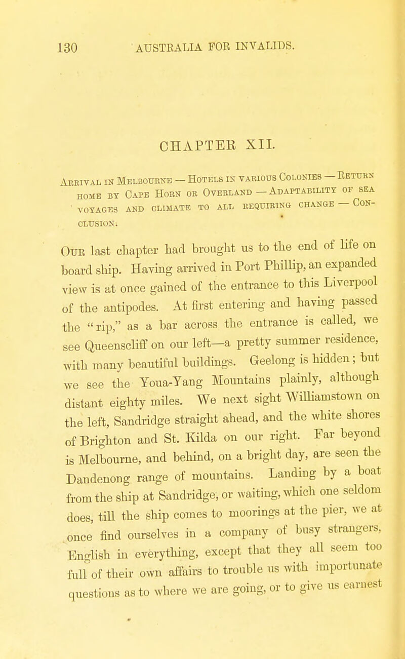CHAPTEB XII. Abrival in Melbouene - Hotels in various Colonies —Ketubn HOME BY Cape Horn or Overland - Adaptability of sea ■ VOYAGES AND CLIMATE TO ALL REQUIRING CHANGE — CoN- CLUSION. OUK last chapter had brought us to the end of life on board ship. Having arrived in Port PhilUp, an expanded view is at once gained of the entrance to this Liverpool of the antipodes. At first entering and having passed the rip, as a bar across the entrance is called, we see Queenscliff on oui- left-a pretty summer residence, with many beautiful buHdings. Geelong is hidden; but we see the Youa-Yang Mountains plainly, although distant eighty miles. We next sight WilUamstown on the left, Sandridge straight ahead, and the white shores of Brighton and St. Kilda on our right. Far beyond is Melbourne, and behind, on a bright day, are seen the Dandenong range of mountains. Landing by a boat from the ship at Sandridge, or waiting, which one seldom does, tiU the ship comes to moorings at the pier, we at once' find ourselves in a company of busy strangers, English in everything, except that they all seem too full of their own affairs to trouble us with importunate questions as to where we are going, or to give us earnest