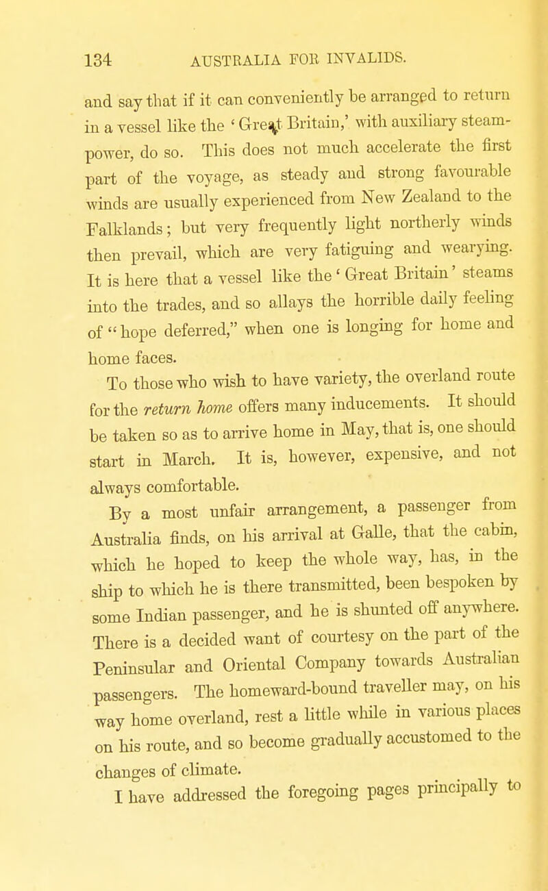 and say that if it can conveniently he arranged to return in a vessel like the ' Grei^t Britain,' with auxiliary steam- power, do so. This does not much accelerate the first part of the voyage, as steady and strong favourable winds are usually experienced from New Zealand to the Falklands; but very frequently light northerly winds then prevail, which are very fatiguing and wearymg. It is here that a vessel like the ' Great Britam' steams into the trades, and so allays the horrible daUy feeling of hope deferred, when one is longmg for home and home faces. To those who wish to have variety, the overland route for the return home offers many inducements. It should be taken so as to arrive home in May, that is, one should start in March. It is, however, expensive, and not always comfortable. By a most unfair arrangement, a passenger from Australia finds, on his arrival at GaUe, that the cabin, which he hoped to keep the whole way, has, in the ship to which he is there transmitted, been bespoken by some Indian passenger, and he is shunted off anywhere. There is a decided want of courtesy on the pai-t of the Peninsular and Oriental Company towards Australian passengers. The homeward-bound traveller may, on his way home overland, rest a httle while in various places on his route, and so become gradually accustomed to the changes of climate. I have addressed the foregomg pages principally to