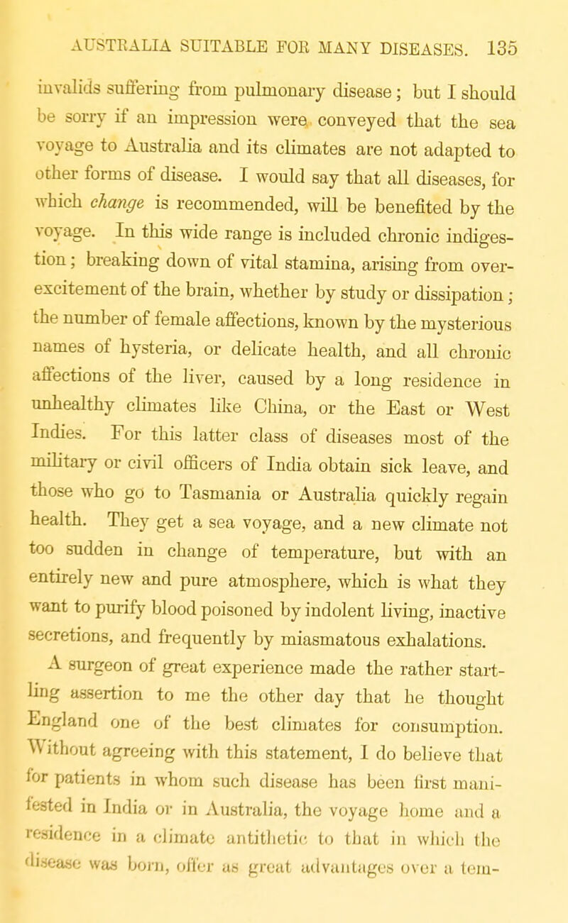 invalids sufifering from pulmonary disease; but I should be sorry if an impression were conveyed that the sea voyage to Australia and its climates are not adapted to other forms of disease. I would say that all diseases, for which change is recommended, will be benefited by the voyage. In this wide range is included chronic indiges- tion ; breaking down of vital stamina, arising from over- excitement of the brain, whether by study or dissipation; the number of female affections, known by the mysterious names of hysteria, or delicate health, and all chronic affections of the liver, caused by a long residence in unhealthy climates lilie China, or the East or West Indies. For this latter class of diseases most of the mihtary or civil ofScers of India obtain sick leave, and those who go to Tasmania or Austra,lia quickly regain health. They get a sea voyage, and a new climate not too sndden in change of temperature, but with an entu-ely new and pure atmosphere, which is what they want to purify blood poisoned by indolent living, inactive secretions, and frequently by miasmatous exhalations. A surgeon of great experience made the rather start- ling assertion to me the other day that he thought England one of the best climates for consumption. Without agreeing with this statement, I do believe that for patients in whom such disease has been first mani- fested in India or in Australia, the voyage home and a residence in a climate antitlietic, to that in which the disease was born, offer as grout advantages over a tejn-