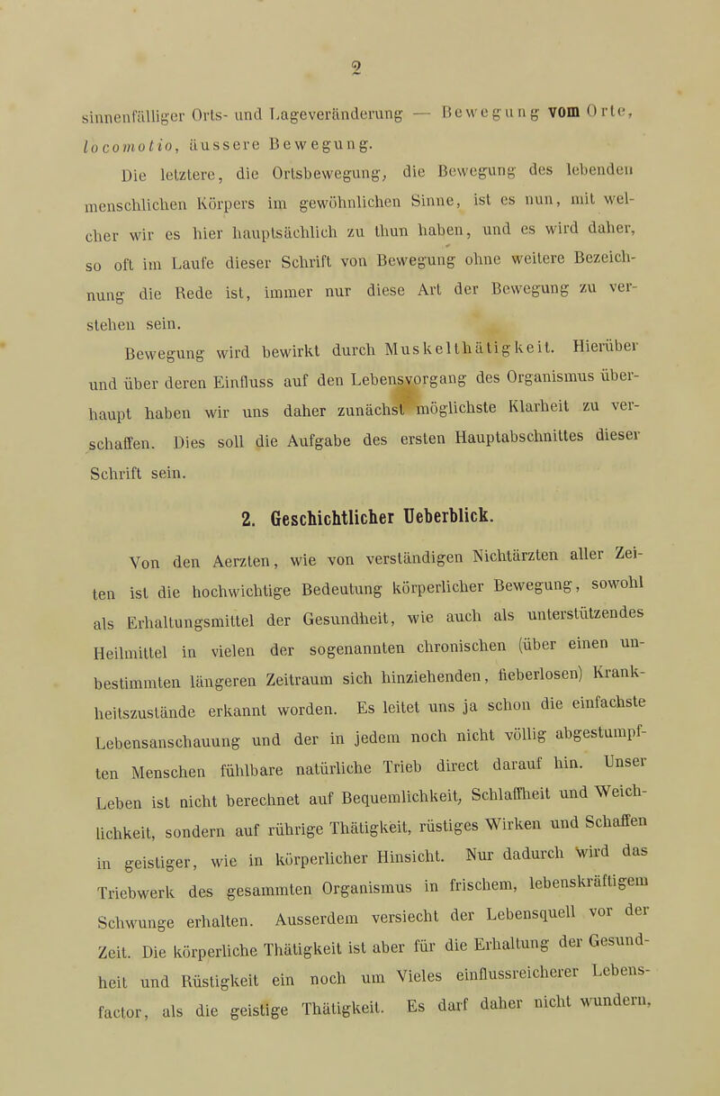 sinnenfaUigcr Orts- und T.ageveränderung — Bewegung; vom Orte, locomotio, äussere Bewegung. Die letztere, die Ortsbewegung, die Bewegung des lebenden menschliclien Körpers im gewöhnlichen Sinne, ist es nun, mit wel- cher wir es hier hauptsächlich zu Ihun haben, und es wird daher, so oft im Laufe dieser Schrift von Bewegung ohne weitere Bezeich- nung die Rede ist, immer nur diese Art der Bewegung zu ver- stehen sein. Bewegung wird bewirkt durch Muskelthätigkeit. Hierüber und über deren Einfluss auf den Lebens Vorgang des Organismus über- haupt haben wir uns daher zunächst möglichste Klarheit zu ver- schaffen. Dies soll die Aufgabe des ersten Hauptabschnittes dieser Schrift sein. 2. Geschichtliclier Ueberblick. Von den Aerzten, wie von verständigen Nichtärzten aller Zei- ten ist die hochwichtige Bedeutung körperlicher Bewegung, sowohl als Erhaltungsmittel der Gesundheit, wie auch als unterstützendes Heilmittel in vielen der sogenannten chronischen (über einen un- bestimmten längeren Zeitraum sich hinziehenden, fieberlosen) Krank- heitszustände erkannt worden. Es leitet uns ja schon die einfachste Lebensanschauung und der in jedem noch nicht völlig abgestumpf- ten Menschen fühlbare natürliche Trieb direct darauf hin. Unser Leben ist nicht berechnet auf Bequemlichkeit, Schlaft-heit und Weich- Uchkeit, sondern auf rührige Thätigkeit, rüstiges Wirken und Schaffen in geistiger, wie in körperlicher Hinsicht. Nur dadurch Vird das Triebwerk des gesammten Organismus in frischem, lebenskräftigem SchM'unge erhalten. Ausserdem versiecht der Lebensquell vor der Zeit. Die körperliche Thätigkeit ist aber für die Erhaltung der Gesund- heit und Rüstigkeit ein noch um Vieles einflussreicherer Lebens- faclor, als die geistige Thätigkeit. Es darf daher nicht wundern.