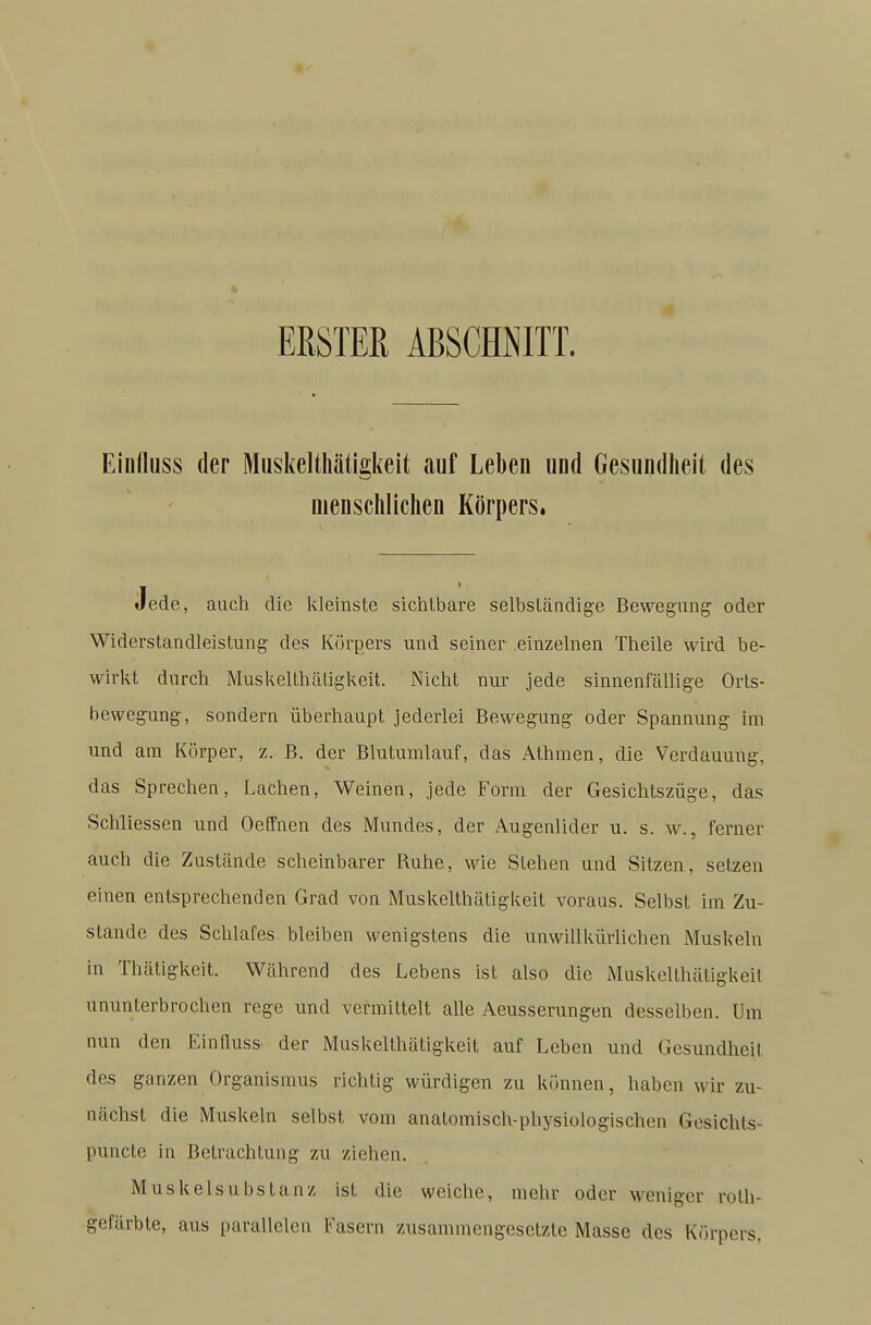 ERSTER ABSCHNITT. Eiiifluss der Miiskelthätigkeit auf Leben und Gesundheit des menschlichen Körpers. Jede, auch die kleinste sichtbare selbständige Bewegung oder Widerstandleistung des Körpers und seiner einzelnen Theile wird be- wirkt durch Muskelthätigkeit. Nicht nur jede sinnenfällige Orts- bewegung, sondern überhaupt jederlei Bewegung oder Spannung im und am Körper, z. B. der Blutumlauf, das Athnien, die Verdauung, das Sprechen, Lachen, Weinen, jede Form der Gesichtszüge, das Schliessen und Oeffnen des Mundes, der Augenlider u. s. w., ferner auch die Zustände scheinbarer Ruhe, wie Stehen und Sitzen, setzen einen entsprechenden Grad von Muskelthätigkeit voraus. Selbst im Zu- stande des Schlafes bleiben wenigstens die unwillkürlichen Muskeln in Thätigkeit. Während des Lebens ist also die Muskelthätigkeit ununterbrochen rege und vermittelt alle Aeusserungen desselben. Um nun den Einfluss der Muskelthätigkeit auf Leben und Gesundheit des ganzen Organismus richtig würdigen zu kfinnen, haben wir zu- nächst die Muskeln selbst vom anatomisch-physiologischen Gesichts- punclc in Bctrachliing zu ziehen. Muskelsubstanz ist die weiche, mehr oder weniger rolh- gefärbte, aus parallelen Fasern zusammengesetzte Masse des Kairoers.