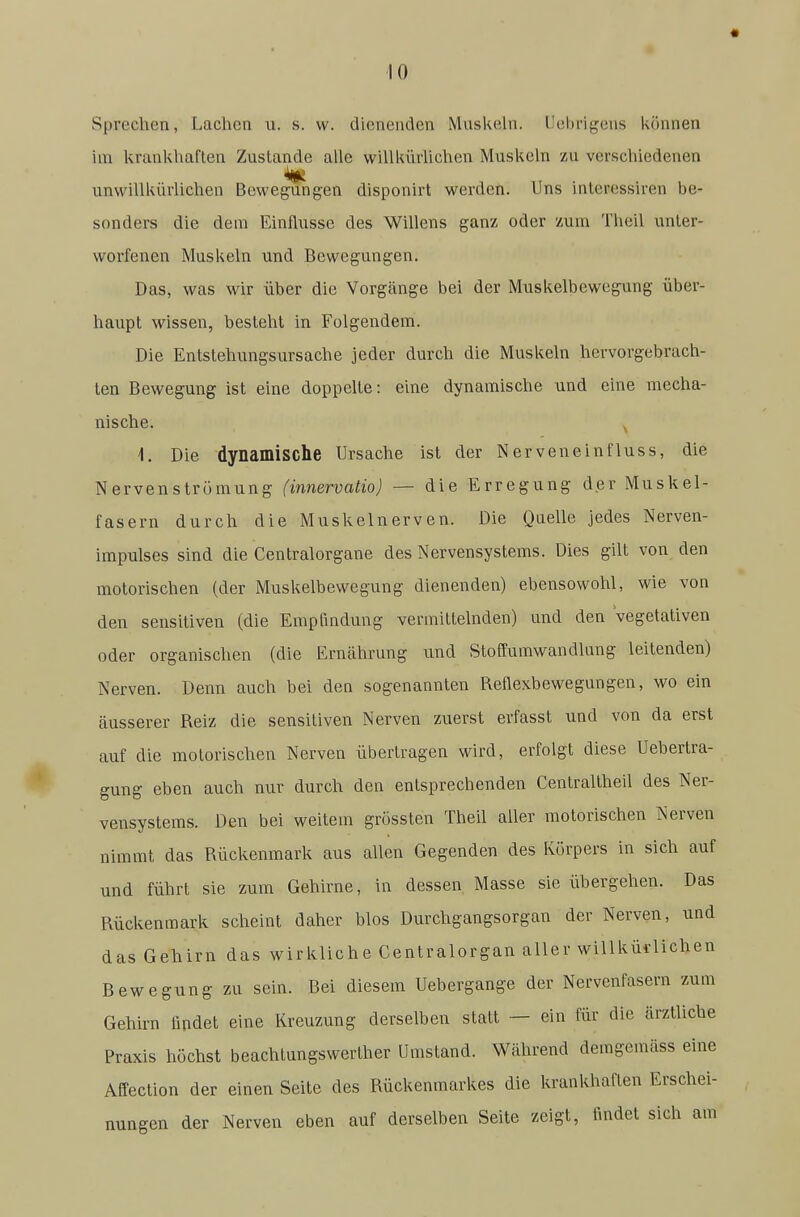 Sprechen, Lachen n. s. w. dienenden Muskehi. Uehrigens können im krankhaften Zustande alle willkürUchen Muskeln zu verschiedenen unwillkürlichen Bewegungen disponirt werden. Uns interessiren be- sonders die dem Einflüsse des Willens ganz oder zum Theil unter- worfenen Muskeln und Bewegungen. Das, was wir über die Vorgänge bei der Muskelbewegung über- haupt wissen, besteht in Folgendem. Die Entstehungsursache jeder durch die Muskeln hervorgebrach- ten Bewegung ist eine doppelte: eine dynamische und eine mecha- nische. 1. Die dynamische Ursache ist der Nerveneinfluss, die Nervenstromung (innervatio) — die Erregung der Muskel- fasern durch die Muskelnerven. Die Quelle jedes Nerven- impulses sind die Centraiorgane des Nervensystems. Dies gilt von den motorischen (der Muskelbewegung dienenden) ebensowohl, wie von den sensitiven (die Empfindung vermittelnden) und den Vegetativen oder organischen (die Erucährung und Stoffumwandlung leitenden) Nerven. Denn auch bei den sogenannten Reflexbewegungen, wo ein äusserer Reiz die sensitiven Nerven zuerst erfasst und von da erst auf die motorischen Nerven übertragen wird, erfolgt diese Uebertra- gung eben auch nur durch den entsprechenden Centraltheil des Ner- vensystems. Den bei weitem grussten Theil aller motorischen Nerven nimmt das Rückenmark aus allen Gegenden des Körpers in sich auf und führt sie zum Gehirne, in dessen Masse sie übergehen. Das Rückenmark scheint daher blos Durchgangsorgan der Nerven, und das Gehirn das wirkliche Centraiorgan aller willküi-lichen Bewegung zu sein. Bei diesem Uebergange der Nervenfasern zum Gehirn fipdet eine Kreuzung derselben statt — ein für die ärztliche Praxis höchst beachtungswerther Umstand. Während demgemäss eine Affection der einen Seite des Rückenmarkes die krankhaften Erschei- nungen der Nerven eben auf derselben Seite zeigt, findet sich am