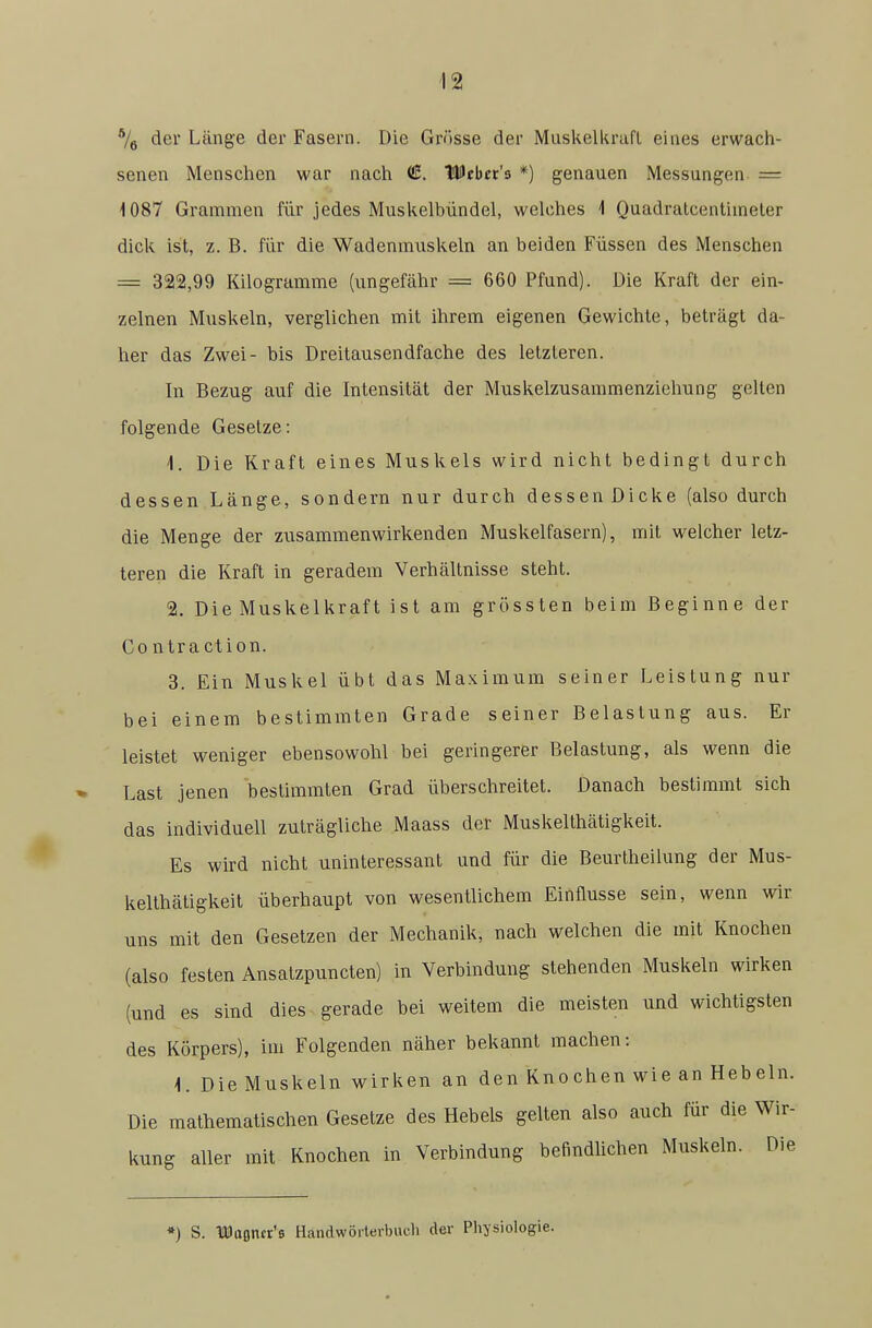 der Länge der Fasern. Die Grösse der Muskelkraft eines erwach- senen Menschen war nach ^. Wtbex's *) genauen Messungen = 1087 Grammen für jedes Muskelbündel, welches 1 Quadralcentimeler dick ist, z. B. für die Wadenmuskeln an beiden Füssen des Menschen = 322,99 Kilogramme (ungefähr = 660 Pfund). Die Kraft der ein- zelnen Muskeln, verglichen mit ihrem eigenen Gewichte, beträgt da- her das Zwei- bis Dreitausendfache des letzleren. In Bezug auf die Intensität der Muskelzusammenziehung gelten folgende Gesetze: 1. Die Kraft eines Muskels wird nicht bedingt durch dessen Länge, sondern nur durch dessen Dicke (also durch die Menge der zusammenwirkenden Muskelfasern), mit welcher letz- teren die Kraft in geradem Verhältnisse steht. 2. Die Muskelkraft ist am grössten beim Beginne der Contraction. 3. Ein Muskel übt das Maximum seiner Leistung nur bei einem bestimmten Grade seiner Belastung aus. Er leistet weniger ebensowohl bei geringerer Belastung, als wenn die Last jenen bestimmten Grad überschreitet. Danach bestimmt sich das individuell zuträgliche Maass der Muskelthätigkeit. Es wird nicht uninteressant und für die Beurlheilung der Mus- kelthätigkeit überhaupt von wesentlichem Einflüsse sein, wenn wir uns mit den Gesetzen der Mechanik, nach welchen die mit Knochen (also festen Ansatzpuncten) in Verbindung stehenden Muskeln wirken (und es sind dies gerade bei weitem die meisten und wichtigsten des Körpers), im Folgenden näher bekannt machen: -1. Die Muskeln wirken an den Knochen wie an Hebeln. Die mathematischen Gesetze des Hebels gelten also auch für die Wir- kung aller mit Knochen in Verbindung befindlichen Muskeln. Die ») S. laüaßner's Handwörterbuch der Physiologie.