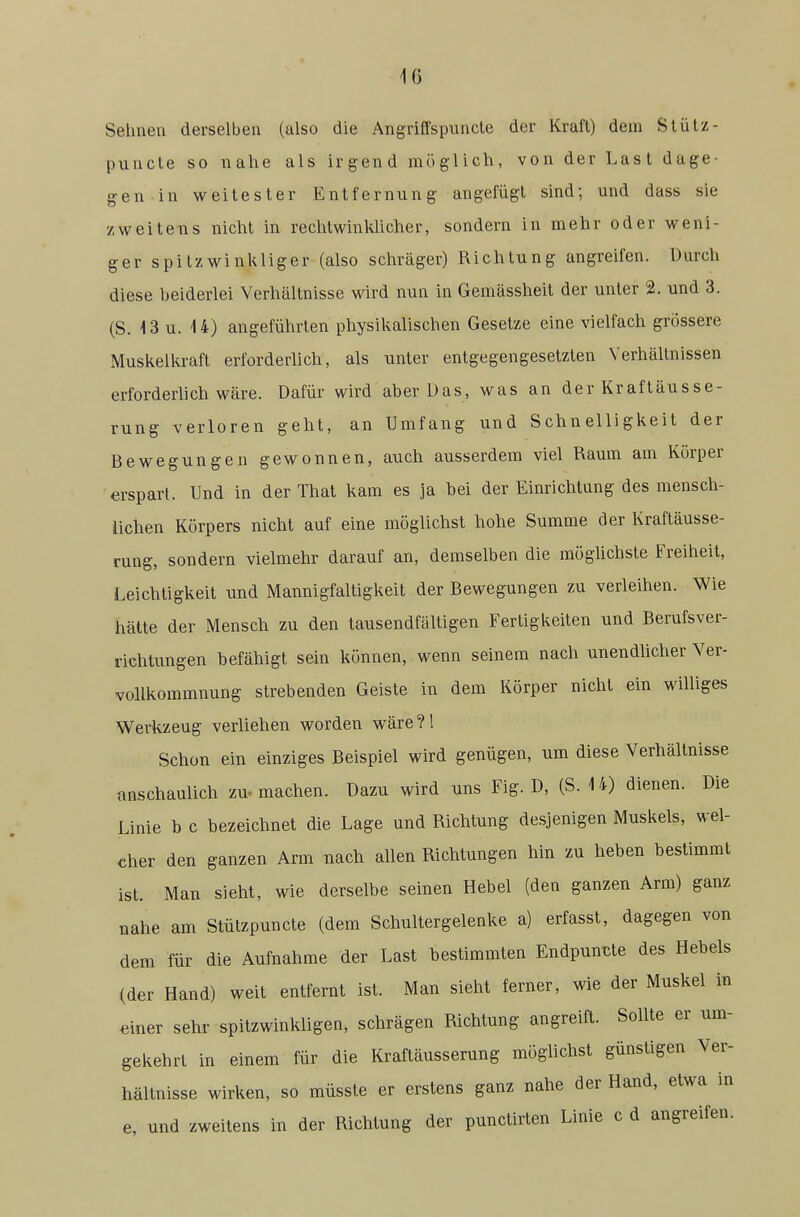 Sehnen derselben (also die Angriffspuncte der Kraft) dem Slütz- puncte so nahe als irgend möglich, von der Last dage- gen in weitester Entfernung angefügt sind; und dass sie zweitens nicht in rechtwinkUcher, sondern in mehr oder weni- ger spitzwinkliger (also schräger) Richtung angreifen. Durch diese beiderlei Verhältnisse wird nun in Gemässheit der unter 2. und 3. (S. 13 u. 14) angeführten physikalischen Gesetze eine vielfach grössere Muskelkraft erforderlich, als unter entgegengesetzten Verhältnissen erforderlich wäre. Dafür wird aber Das, was an der Kraftäusse- rung verloren geht, an Umfang und Schnelligkeit der Bewegungen gewonnen, auch ausserdem viel Raum am Körper erspart. Und in der That kam es ja bei der Einrichtung des mensch- lichen Körpers nicht auf eine möglichst hohe Summe der Kraftäusse- rung, sondern vielmehr darauf an, demselben die mögUchste Freiheit, Leichtigkeit und Mannigfaltigkeit der Bewegungen zu verleihen. Wie hätte der Mensch zu den tausendfältigen Fertigkeiten und Berufsver- richtungen befähigt sein können, wenn seinem nach unendlicher Ver- vollkommnung strebenden Geiste in dem Körper nicht ein williges Werkzeug verliehen worden wäre ?! Schon ein einziges Beispiel wird genügen, um diese Verhältnisse onschaulich zu. machen. Dazu wird uns Fig. D, (S. 14) dienen. Die Linie b c bezeichnet die Lage und Richtung desjenigen Muskels, wel- cher den ganzen Arm nach allen Richtungen hin zu heben bestimmt ist. Man sieht, wie derselbe seinen Hebel (den ganzen Arm) ganz nahe am Stützpuncte (dem Schultergelenke a) erfasst, dagegen von dem für die Aufnahme der Last bestimmten Endpunkte des Hebels (der Hand) weit entfernt ist. Man sieht ferner, wie der Muskel in einer sehr spitzwinkligen, schrägen Richtung angreift. Sollte er um- gekehrt in einem für die Kraftäusserung möglichst günstigen Ver- hältnisse wirken, so müsste er erstens ganz nahe der Hand, etwa in e, und zweitens in der Richtung der punctirten Linie c d angreifen.