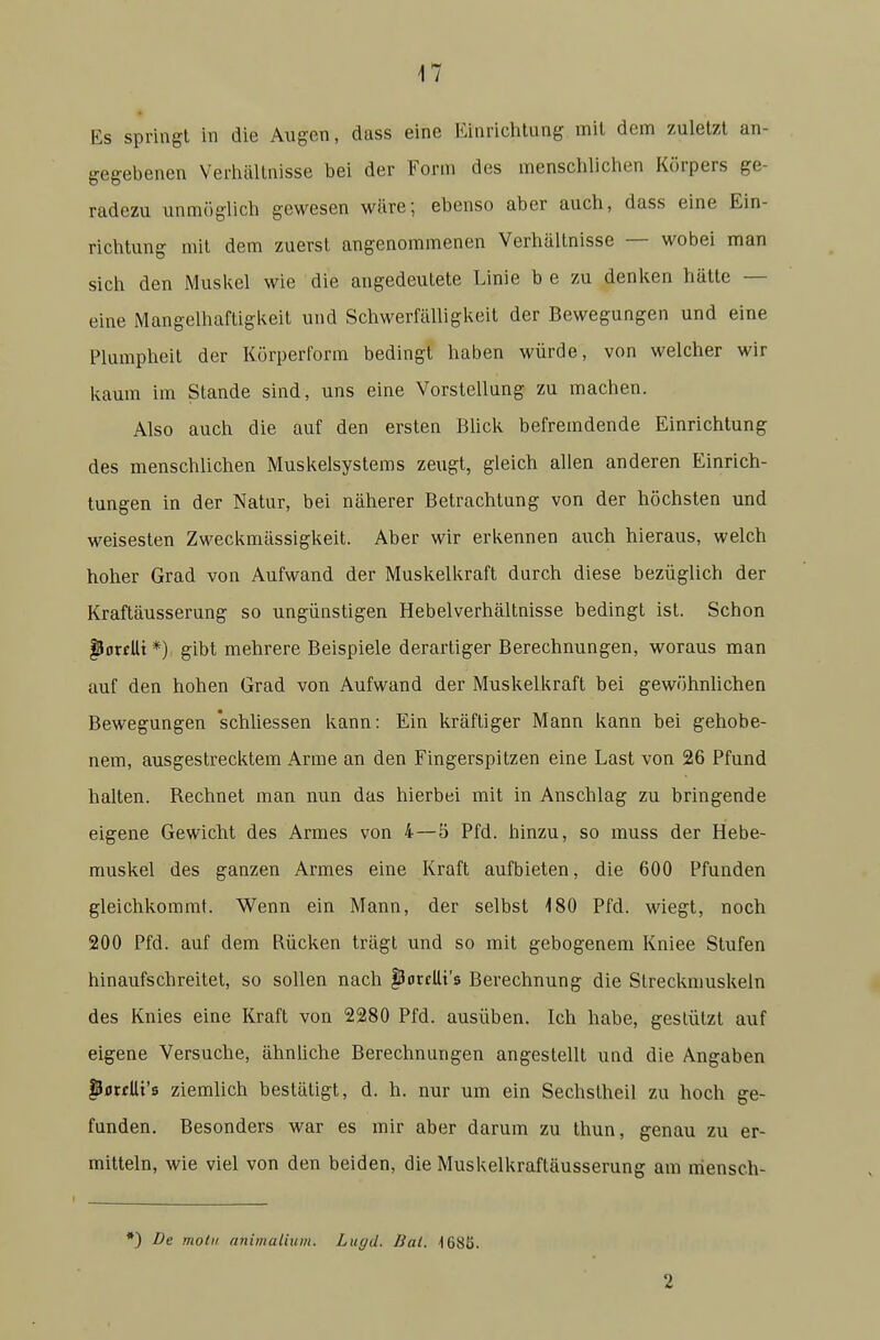 Es springt in die Awgen, dass eine Einrichtung mit dem zuletzt an- gegebenen Verliällnisse bei der Form des menschlichen Körpers ge- radezu unmöglich gewesen wäre; ebenso aber auch, dass eine Ein- richtung mit dem zuerst angenommenen Verhältnisse — wobei man sich den Muskel wie die angedeutete Linie b e zu denken hätte — eine Mangelhaftigkeit und Schwerfälligkeit der Bewegungen und eine Plumpheit der Körperform bedingt haben würde, von welcher wir kaum im Stande sind, uns eine Vorstellung zu machen. Also auch die auf den ersten Bück befremdende Einrichtung des menschlichen Muskelsystems zeugt, gleich allen anderen Einrich- tungen in der Natur, bei näherer Betrachtung von der höchsten und weisesten Zweckmässigkeit. Aber wir erkennen auch hieraus, welch hoher Grad von Aufwand der Muskelkraft durch diese bezüglich der Kraftäusserung so ungünstigen Hebelverhältnisse bedingt ist. Schon ^ortUt*) gibt mehrere Beispiele derartiger Berechnungen, woraus man auf den hohen Grad von Aufwand der Muskelkraft bei gewöhnlichen Bewegungen 'schliessen kann: Ein kräftiger Mann kann bei gehobe- nem, ausgestrecktem Arme an den Fingerspitzen eine Last von 26 Pfund halten. Rechnet man nun das hierbei mit in Anschlag zu bringende eigene Gewicht des Armes von 4—5 Pfd. hinzu, so muss der Hebe- muskel des ganzen Armes eine Kraft aufbieten, die 600 Pfunden gleichkommt. Wenn ein Mann, der selbst 180 Pfd. wiegt, noch 200 Pfd. auf dem Rücken trägt und so mit gebogenem Kniee Stufen hinaufschreitet, so sollen nach fJorcUt's Berechnung die Streckmuskeln des Knies eine Kraft von 2280 Pfd. ausüben. Ich habe, gestützt auf eigene Versuche, ähnliche Berechnungen angestellt und die Angaben pfltfUi's ziemlich bestätigt, d. h. nur um ein Sechstheil zu hoch ge- funden. Besonders war es mir aber darum zu thun, genau zu er- mitteln, wie viel von den beiden, die Muskelkraftäusserung am mensch- *) De motu nnimalium. Lugd. Bai. 168S. 2