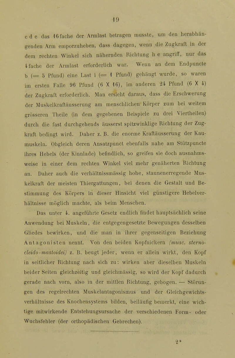 cdc (las 16 fache der Armlasl betragen iDUSsle, um den herabhän- genden Arm emporzuheben, dass dagegen, wenn die Zugkraft in der dem rechten Winkel sich nähernden Richtung h e angriff, nur das 4 fache der Armlast erforderlich war. Wenn an dem Endpuncle b (= 5 Pfund) eine Last i (= i Pfund) gehängt wurde, so waren im ersten Falle 96 Pfund (6 X 16), im anderen 24 Pfund (6 X 4) der Zugkraft erforderlich. Man ersieht daraus, dass die Erschwerung der Muskelkraftäusserung am menschlichen Körper zum bei weitem grösseren Theile (in dem gegebenen Beispiele zu drei Viertheilen) durch die fast durchgehends äusserst spitzwinklige Richtung der Zug- kraft bedingt wird. Daher z. B. die enorme Kraftäusserung der Kau- muskeln. Obgleich deren Ansatzpunct ebenfalls nahe am Slützpuncte ihres Hebels (der Kinnlade) befindhch, so greifen sie doch ausnahms- weise in einer dem rechten Winkel viel mehr genäherten Richtung an. Daher auch die verhältnissmässig hohe, staunen erregende Mus- kelkraft der meisten Thiergattungen, bei denen die Gestalt und Be- stimmung des Körpers in dieser Hinsicht viel günstigere Hebelver- hältnisse mögUch machte, als beim Menschen. Das unter 4. angeführte Gesetz endlich findet hauptsächlich seine Anwendung bei Muskeln, die entgegengesetzte Bewegungen desselben Gliedes bewirken, und die man in ihrer gegenseitigen Beziehung Antagonisten nennt. Von den beiden Kopfnickern (miisc. sterno- cleido-mastoidei) z. B. beugt jeder, wenn er allein wirkt, den Kopf in seitlicher Richtung nach sich zu: wirken aber dieselben Muskeln beider Seiten gleichzeitig und gleichmässig, so wird der Kopf dadurch gerade nach vorn, also in der mittlen Richtung, gebogen. — Störun- gen des regelrechten Muskelantagonismus und der Gleichgewichls- verhältnisse des Knochensystems bilden, beiläufig bemerkt, eine wich- tige mitwirkende Entstehungsursache der verschiedenen Form- oder Wuchsfehler (der orthopädischen Gebrechen). 2*