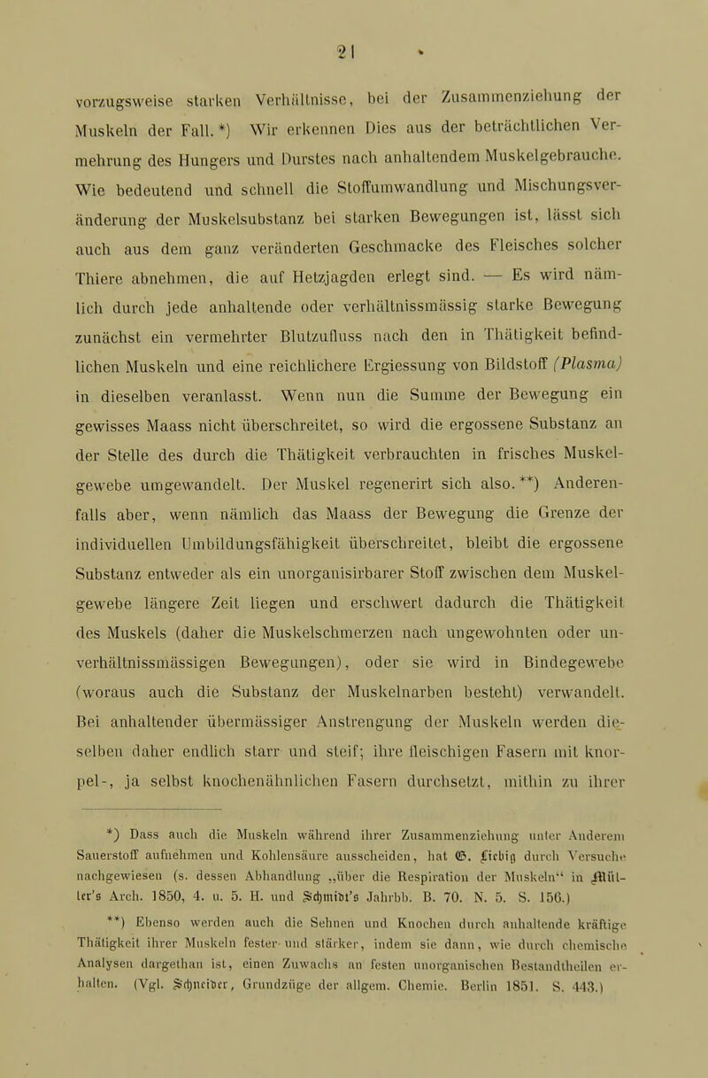 vorzugsweise starken Verhällnisse, bei der Zusammcnziehung der Muskeln der Fall. *) Wir erkennen Dies aus der beträchlliclien Ver- mehrung des Hungers und Durstes nach anhaltendem Muskelgebrauche. Wie bedeutend und schnell die Stoffumwandlung und Mischungsver- änderung der Muskelsubstanz bei starken Bewegungen ist, lässt sich auch aus dem ganz veränderten Geschmacke des Fleisches solcher Thiere abnehmen, die auf Hetzjagden erlegt sind. — Es wird näm- lich durch jede anhaltende oder verhältnissmässig starke Bewegung zunächst ein vermehrter Blutzufluss nach den in Thätigkeit befind- lichen Muskeln und eine reichlichere Ergiessung von Bildstoff (Plasma) in dieselben veranlasst. Wenn nun die Summe der Bewegung ein gewisses Maass nicht überschreitet, so wird die ergossene Substanz an der Stelle des durch die Thätigkeit verbrauchten in frisches Muskel- gewebe umgewandelt. Der Muskel regenerirt sich also.**) Anderen- falls aber, wenn nämlich das Maass der Bewegung die Grenze der individuellen Umbildungsfähigkeit überschreitet, bleibt die ergossene Substanz entweder als ein unorganisirbarer Stoff zwischen dem Muskel- gewebe längere Zeit liegen und erschwert dadurch die Thätigkeit des Muskels (daher die Muskelschmerzen nach ungewohnten oder un- verhältnissmässigen Bewegungen), oder sie wird in Bindegewebe (woraus auch die Substanz der Muskelnarben besteht) verwandelt. Bei anhaltender übermässiger Anstrengung der Muskeln werden die^- selben daher endlich starr und steif; ihre fleischigen Fasern mit knor- pel-, ja selbst knochenähnlichen Fasern durchsetzt, mithin zu ihrer *) Dass aucli die Muskeln während ihrer Zusammenziehung unter Anderem Sauerstoff aufnehmen und Kohlensäure ausscheiden, hat <&. ^icliijj durch Versuclie nachgewiesen (s. dessen Abhandking „über die Respiration der Muskehi in ^?lül- Ur's Arch. 1850, 4. u. 5. H. und S>d)mil)t'fi Jahrbb. B. 70. N. 5. S. 156.) **) Ebenso werden auch die Sehnen und Knochen durch anhaltende kräftige Thätigkeit ihrer Muskeln fester uiul stärker, indem sie dann, wie durch chcmischo. Analysen dargethan ist, einen Zuwachs an festen unorganischen Beslandthcilen er- halten. (Vgl. §>(t)nciticr, Grundzüge der allgem. Chemie. Berlin 1851. S. 443.)