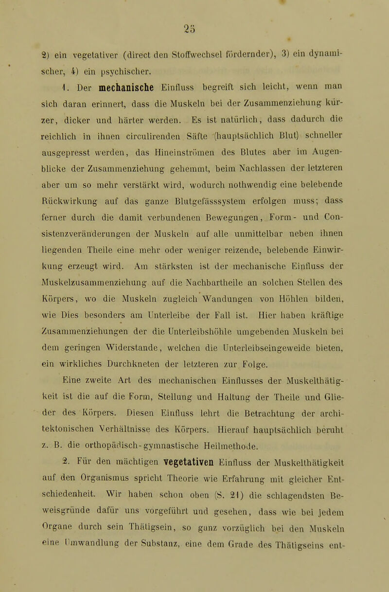 scher, 4) ein psychischer. -1. Der mechanische Einfluss begreift sich leicht, wenn man sich daran erinnert, dass die Muskeln bei der Zusammenziehung kür- zer, dicker und härter werden. Es ist natürlich, dass dadurch die reichlich in ihnen circulirenden Säfte (hauptsächlich Blut) schneller ausgepresst werden, das Hineinströmen des Blutes aber im Augen- blicke der Zusammenziehung gehemmt, beim Nachlassen der letzteren aber um so mehr verstärkt wird, wodurch nothwendig eine belebende Rückwirkung auf das ganze Blutgefässsystem erfolgen muss; dass ferner durch die damit verbundenen Bewegungen, Form- und Con- sistenzveränderungen der Muskeln auf alle unmittelbar neben ihnen liegenden Theile eine mehr oder weniger reizende, belebende Einwir- kung erzeugt wird. Am stärksten ist der mechanische Einfluss der Muskelzusammenziehung auf die Nachbartheile an solchen Stellen des Körpers, wo die Muskeln zugleich Wandungen von Höhlen bilden, wie Dies besonders am Unterleibe der Fall ist. Hier haben kräftige Zusammenziehungen der die Unterleibshöhle umgebenden Muskeln bei dem geringen Widerstande, welchen die Unterleibseingeweide bieten, ein wirkliches Durchkneten der letzteren zur Folge. Eine zweite Art des mechanischen Einflusses der Muskelthätig- keit ist die auf die Form, Stellung und Haltung der Theile und Glie- der des Körpers. Diesen Einfluss lehrt die Betrachtung der archi- tektonischen Verhältnisse des Körpers. Hierauf hauptsächlich benihl z. B. die orthopädisch-gymnastische Heilmethode. 2. Für den mächtigen vegetativen Einfluss der Muskelthätigkeit auf den Organismus spricht Theorie wie Erfahrung mit gleicher Ent- schiedenheit. Wir haben schon oben (S. 21) die schlagendsten Be- weisgründe dafür uns vorgeführt und gesehen, dass wie bei jedem Organe durch sein Thätigsein, so ganz vorzüglich bei den Muskeln eine Umwandlung der Substanz, eine dem Grade des Thäligseins enl-