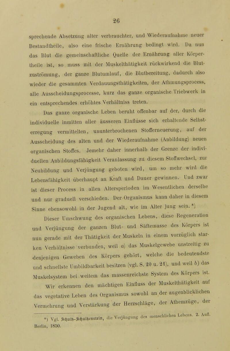 sprechende Absetzung aller verbrauchter, und Wiederauriiahme neuer Bestandtheilc, also eine frische Ernährung bedingt wird. Da nun das Blut die gemeinschaftliche Quelle der Ernährung aller Körper- theile ist, so muss mit der Muskelthätigkeit rückwirkend die Blul- zuströmung, der ganze Blutumlauf, die Blutbereitung, dadurch also wieder die gesammten Verdauungsthätigkeiten, der Alhmungsprocess, alle Ausscheidungsprocesse, kurz das ganze organische Triebwerk in ein entsprechendes erhöhtes Verhältniss treten. Das ganze organische Leben beruht offenbar auf der, durch die individuelle inmitten aller äusseren Einflüsse sich erhaltende Selbst- erregung vermittelten, ununterbrochenen Stofferneuerung, aiif der Ausscheidung des alten und der Wiederaufnahme (Anbildung) neuen organischen Stoffes. Jemehr daher innerhalb der Grenze der indivi- duellen Anbildungsfähigkeit Veranlassung zu diesem Stoffwechsel, zur Neubildung und Verjüngung geboten wird, um so mehr wird die Lebensfähigkeit überhaupt an Kraft und Dauer gewinnen. Und zwar ist dieser Process in allen Altersperioden im Wesentlichen derselbe und nur graduell verschieden. Der Organismus kann daher in diesem Sinne ebensowohl in der Jugend alt, wie im Alter jung sein.*) Dieser Umschwung des organischen Lebens, diese Regeneration und Verjüngung der ganzen Blut- und Säftemasse des Körpers ist nun gerade mit der Thätigkeit der Muskeln in einem vorzüglich star- ken Verhältnisse verbunden, weil a) das Muskelgewebe unstreitig zu denjenigen Geweben des Körpers gehört, welche die bedeutendste und schnellste Umbildbarkeit besitzen (vgl. S. 20 u. 21), und weil b) das Muskelsystem bei weitem das massenreichste System des Körpers ist. Wir erkennen den mächtigen Einfluss der Muskelthätigkeit auf das vegetative Leben des Organismus sowohl an der augenblicklichen Vermehrung und Verstärkung der Herzschläge, der Athemzüge, der Vgl. §id)UlU-§d,ull,cnstci,l, die Verjüngung- des menscl>lichcn Lebens. 2. Aull. Berlin, 1850.