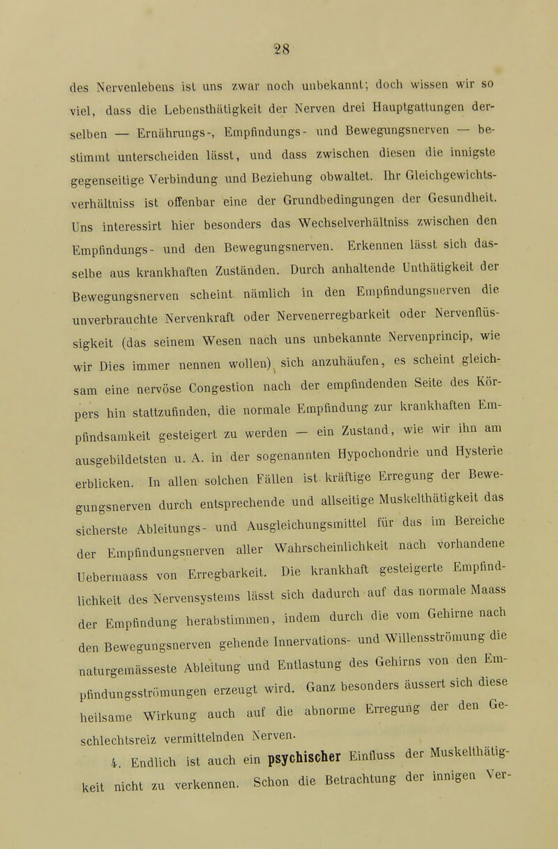 des Nervenlebens isl iins zwar noch unbekannt; doch wissen wir so viel, dass die Lebensthätigkeit der Nerven drei Hauptgattungen der- selben — Ernährungs-, Empfindungs- und Bewegungsnerven — be- stimmt unterscheiden lässt, und dass zwischen diesen die innigste gegenseitige Verbindung und Beziehung obwaltet. Ihr Gleichgewichts- verhältniss ist offenbar eine der Grundbedingungen der Gesundheit. Uns interessirt hier besonders das Wechselverhältniss zwischen den Empfindungs- und den Bewegungsnerven. Erl^ennen lässt sich das- selbe aus krankhaften Zuständen. Durch anhaltende Unthätigkeit der Bewegungsnerven scheint nämlich in den Empfindungsnerven die unverbrauchte Nervenkraft oder Nervenerregbarkeit oder Nervenflüs- sigkeit (das seinem Wesen nach uns unbekannte Nervenprincip, wie wir Dies immer nennen wollen) sich anzuhäufen, es scheint gleich- sam eine nervöse Congestion nach der empfindenden Seite des Kör- pers hin stattzufinden, die normale Empfindung zur krankhaften Em- pfindsamkeit gesteigert zu werden - ein Zustand, wie wir ihn am ausgebildelsten u. A. in der sogenannten Hypochondrie und Hysterie erblicken. In allen solchen Fällen ist kräftige Erregung der Bewe- gungsnerven durch entsprechende und allseitige Muskelthätigkeit das sicherste Ableitungs- und Ausgleichungsmittel für das im Bereiche der Empfindungsnerven aller Wahrscheinlichkeit nach vorhandene Uebermaass von Erregbarkeit. Die krankhaft gesteigerte Empfind- lichkeit des Nervensystems lässt sich dadurch auf das normale Maass der Empfindung herabstimmen, indem durch die vom Gehirnenach den Bewegungsnerven gehende Innervations- und Willensströmung die naturgemässeste Ableitung und Entlastung des Gehirns von den Em- pfindungsstrr.mungen erzeugt wird. Ganz besonders äussert sich diese heilsame Wirkung auch auf die abnorme Erregung der den Ge- schlechtsreiz vermittelnden Nerven. 4. Endlich ist auch ein psychischer Einfluss der Muskelthätig- keit nicht zu verkennen. Schon die Betrachtung der innigen Ver-