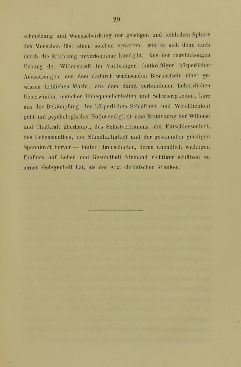 Schmelzung und Wechselwirkung der geistigen und leiblichen Sphäre des Menschen lüsl einen solchen erwarten, wie er sich denn auch durch die Erfahrung unverkennbar kundgibt. Aus der regelmässigen Uebung der Willenskraft im Vollbringen thatkräftiger körperlicher Aeusserungen, aus dem dadurch wachsenden Bewusstsein einer ge- wissen leiblichen Macht, aus dem damit verbundenen beharrlichen Ueberwinden mancher Unbequemlichkeiten und Schwierigkeiten, kurz aus der Bekämpfung der körperlichen Schlaffheit und Weichlichkeit geht mit psychologischer Nothwendigkeit eine Erstarkung der Willens- und Thatkraft überhaupt, des Selbstvertrauens, der Entschlossenheit, des Lebensmuthes, der Standhaftigkeit und der gesammten geistigen Spannkraft hervor — lauter Eigenschaften, deren unendlich wichtigen Einfluss auf Leben und Gesundheit Niemand richtiger schätzen zu lernen Gelegenheit hat; als der Arzt chronischer Kranken.