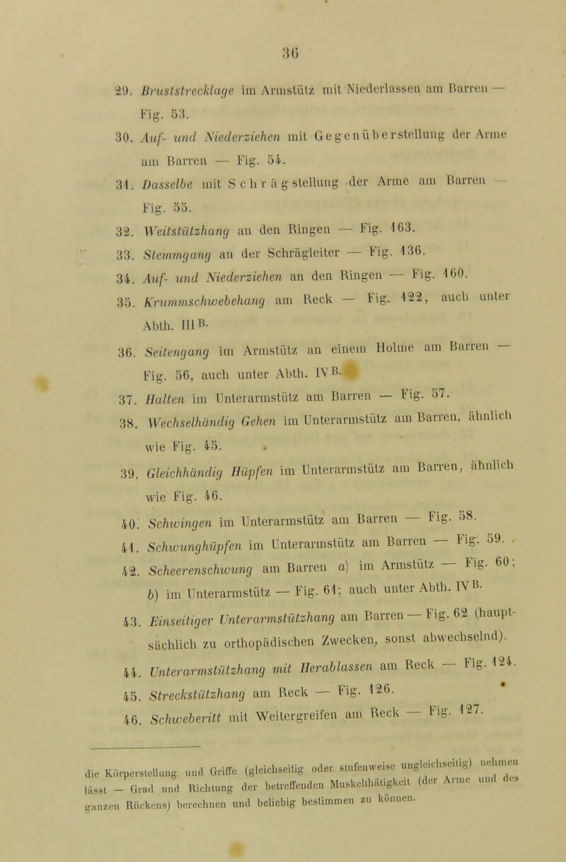 30 29. Bniststrecklage im Armslülz mil Niederlassen am Ikirreii — Fig. 53. 30. Auf- und Niederziehen mil Gegenüberstellung der Arme am Barren — Fig. 54. 31. Dasselbe mil S c h r ä g slellung -der Arme am Barren - Fig. 55. 32. Weitstützhang an den Ringen — Fig. 163. 33. Stemmgang an der Schrägleiler — Fig. 136. 34. Atif- und Niederziehen an den Ringen — Fig. 160. 35. Krummschwebehang am Reck — Fig. 122, auch unler Ablh. niB- 36. Seitengang im Armslülz an einem Holme am Barren — Fig. 56, auch unler Ablh. IVB. 37. Halten im Unlerarmslülz am Barren — Fig. 57. 38. Wechselhändig Gehen im Unlerarmslülz am Barren, ähnlich wie Fig. 45. 39. Gleichhändig Hüpfen im Unlerarmslülz am Barren, ähnlich wie Fig. 46. 40. Schwingen im Unlerarmslülz am Barren — Fig. 58. 41. Schwunghüpfen im Unlerarmslülz am Barren — Fig. 59. . 42. Scheerenschwung am Barren a) im Armslülz — Fig. 60; b) im Unlerarmslülz — Fig. 61; auch unler Ablh. IVB. 43. Einseitiger Unterarmstützhang am Barren — Fig. 62 (haupl- sächlich zu orlhopädischen Zwecken, sonsl abwechselnd). 44. Unterarmstützhang mit Herablassen am Reck - Fig. 124. 45. Streckstützhang am Reck — Fig. 126. 46. Schweberitt mit Weilergreifen am Reck — Fig. 127. die Körperstellun, uad Griffe (gleichseitig oder, stufenweise ungleichseitig) uehn^n lässt - Grad und Richtung der betreffenden Muskelthätigkeit (der Ar.ue und de. ganzeil Rückens) berechnen und beliebig bestimmen zu können.