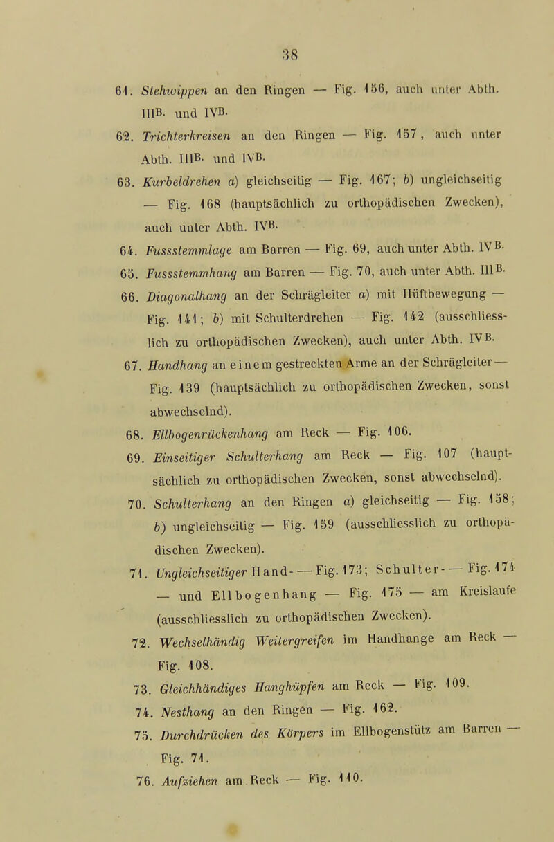 61. Stehwippen an den Ringen — Fig. i56, auch unler Abth. HIB. und IVB. 62. Trichterkreisen an den Ringen — Fig. 457, auch anter Abth. HIB- und IVB. 63. Kurbeldrehen a) gleichseitig — Fig. 167; b) ungleiciiseilig — Fig. 468 (hauptsächlich zu orthopädischen Zweclien), auch unter Abth. IVB. 64. Fussstemmlage am Barren — Fig. 69, auch unter Abth. IVB. 65. Fussstemmhang am Barren — Fig. 70, auch unter Abth. HIB- 66. Diagonalhang an der Schrägleiter a) mit Hüftbewegung — Fig. 141; b) mit Schulterdrehen — Fig. 142 (ausschliess- lich zu orthopädischen Zwecken), auch unter Abth. IVB. 67. Handhang an einem gestreckten Arme an der Schrägleiter — Fig. 139 (hauptsächlich zu orthopädischen Zwecken, sonst abwechselnd). 68. Ellbogenrückenhang am Reck — Fig. 106. 69. Einseitiger Schulterhang am Reck — Fig. 107 (haupt- sächlich zu orthopädischen Zwecken, sonst abwechselnd). 70. Schulterhang an den Ringen a) gleichseitig — Fig. 158; b) ungleichseitig — Fig. 159 (ausschUesslich zu orthopä- dischen Zwecken). 71. Ungleichseitiger U'dnä- —Fig. Mi; Schulter-— Fig. 174 — und Ellbogenhang — Fig. 175 — am Kreislaufe (ausschliesslich zu orthopädischen Zwecken). 72. Wechselhändig Weitergreifen im Handhange am Reck — Fig. 108. 73. Gleichhändiges Hanghüpfen am Reck — Fig. 109. 74. Nesthang an den Ringen — Fig. 162. 75. Durchdrücken des Körpers im Ellhogenstütz am Barren - Fig. 71. 76. Aufziehen am.Reck — Fig. HO.