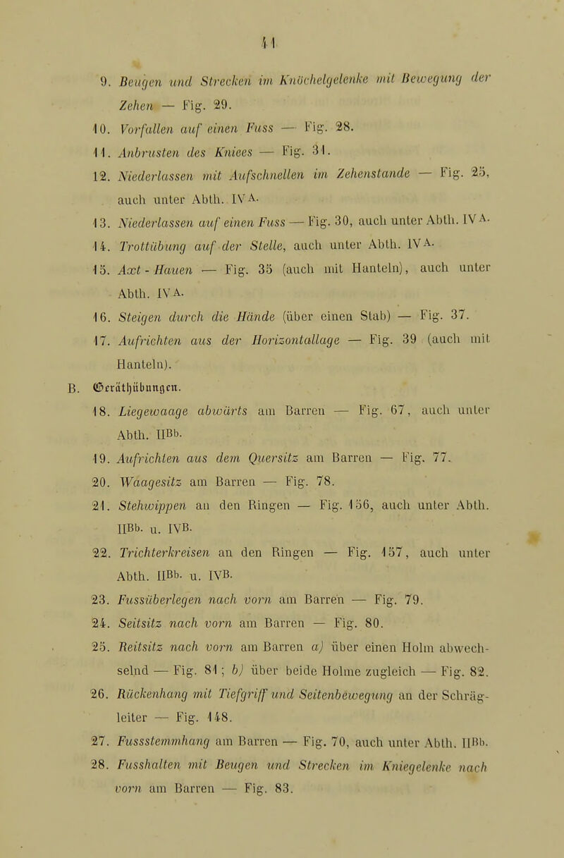 9. Beugen und Strecken im KnOcheUjelenke mit Bewegung der Zehen — Fig. 29. 10. Vorfallen auf einen Fuss — Fig-. 28. M. Anbrusten des Kniees — Fig. 31. 12. Niederlassen mit Aufschnellen im Zehenstande — Fig. 2ö, auch unter Ablh. IVA. 13. Niederlassen auf einen Fuss — Fig. 30, auch unter Abth. IVA. 14. Trottiibung auf der Stelle, auch unter Ablh. IVA. 15. Axt-Hauen — Fig. 35 (auch mit Hanteln), auch unter Abth. IVA. 16. Steigen durch die Hände (über einen Stab) — Fig. 37. 17. Aufrichten aus der Horizontallage — Fig. 39 (auch mit Hanteln). B. ®crtttl)übunflcn. 18. Liegewaage abwärts am Barren — Fig. 67, auch unter Abth. HBb. 19. Aufrichten aus dem Quersitz am Barren — Fig. 77. 20. Waagesitz am Barren — Fig. 78. 21. Stehwip'pen an den Ringen — Fig. 156, auch unter Ablh. IlBb. u. IVB. 22. Trichterkreisen an den Ringen — Fig. 157, auch unter Abth. IlBb. u. IVB. 23. Fussilberlegen nach vorn am Barren — Fig. 79. 24. Seitsitz nach vorn am Barren — Fig. 80. 25. Reitsitz nach vorn am Barren a) über einen Hohn abwech- sehid — Fig. 81; b) über beide Hohne zugleich — Fig. 82. 26. Rückenhang mit Tiefgriff und Seitenbewegung an der Schräg- leiter — Fig. 148. 27. Fussstemmhang am Barren — Fig. 70, auch unter Abth. IlBb- 28. Fusshalten mit Beugen und Strecken im. Kniegelenke nach vorn am Barren — Fig. 83.