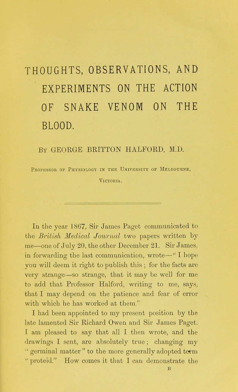 THOUGHTS, OBSERVATIONS, AND EXPERIMENTS ON THE ACTION OF SNAKE VENOM ON THE BLOOD. By GEORGE BRITTON HALFORD, M.D. Professor of Physiology in the University of Melbourne, Victoria. In the year 1867, Sir James Paget communicated to the British Medical Journal two papers written by me—one of July 20, the other December 21. Sir James, in forwarding the last communication, wrote— I hope you will deem it right to publish this ; for the facts are very strange—so strange, that it may be well for me to add that Professor Halford, writing to me, says, that I may depend on the patience and fear of error with which he has worked at them. I had been appointed to my present position by the late lamented Sir Richard Owen and Sir James Paget. I am pleased to say that all I then wrote, and the drawings I sent, are absolutely true ; changing my  germinal matter  to the more generally adopted term  proteid. How comes it that I can demonstrate the 13