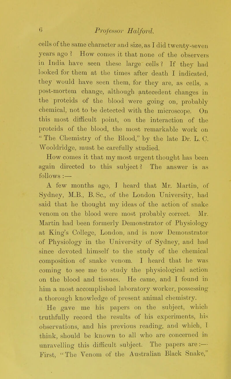 cells of the same character and size, as I did twenty-seven years ago ? How conies it that none of the observers in India have seen these large cells? If they had looked for them at the times after death I indicated, they would have seen them, for they are, as cells, a post-mortem change, although antecedent changes in the proteids of the blood were going on, probably chemical, not to be detected with the microscope. On this most difficult point, on the interaction of the proteids of the blood, the most remarkable work on  The Chemistry of the Blood, by the late Dr. L. C. Wooldridge, must be carefully studied. How comes it that my most urgent thought has been again directed to this subject ? The answer is as follows :— A few months ago, I heard that Mr. Martin, of Sydney, M.B., B. Sc., of the London University, had said, that he thought my ideas of the action of snake venom on the blood were most probably correct. Mr. Martin had been formerly Demonstrator of Physiology at King's College, London, and is now Demonstrator of Physiology in the University of Sydney, and had since devoted himself to the study of the chemical composition of snake venom. I heard that he was coming to see me to study the physiological action on the blood and tissues. He came, and I found in him a most accomplished laboratory worker, possessing a thorough knowledge of present animal chemistry. He gave me his papers on the subject, which truthfully record the results of his experiments, his observations, and his previous reading, and which, I think, should be known to all who are concerned in unravelling this difficult subject. The papers are:— First, The Venom of the Australian Black Snake,