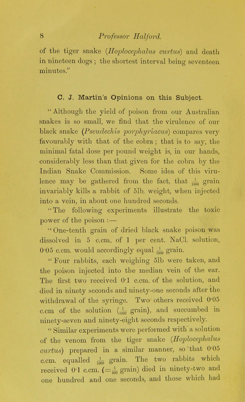of the tiger snake {HopLocephalus curtus) and death in nineteen dogs ; the shortest interval being seventeen minutes. C. J. Martin's Opinions on this Subject.  Although the yield of poison from our Australian snakes is so small, we find that the virulence of our black snake (Pseudechis porphyriacus) compares very favourably with that of the cobra ; that is to say, the minimal fatal dose per pound weight is, in our hands, considerably less than that given for the cobra by the Indian Snake Commission. Some idea of this viru- lence may be gathered from the fact, that A. grain invariably kills a rabbit of 51b. weight, when injected into a vein, in about one hundred seconds. The following experiments illustrate the toxic power of the poison :—  One-tenth grain of dried black snake poison was dissolved in 5 c.cm, of 1 per cent. NaCl. solution, 005 c.cm. would accordingly equal A, grain.  Four rabbits, each weighing 51b were taken, and the poison injected into the median vein of the ear. The first two received 01 c.cm. of the solution, and died in ninety seconds and ninety-one seconds after the withdrawal of the syringe. Two others received 0-05 c.cm of the solution (10~ grain), and succumbed in ninety-seven and ninety-eight seconds respectively.  Similar experiments were performed with a solution of the venom from the tiger snake {Hoplocephalus curtus) prepared in a similar manner, so that 0*05 ccm. equalled A_ grain. The two rabbits which received 01 c.cm. (=A grain) died in ninety-two and one hundred and one seconds, and those which had