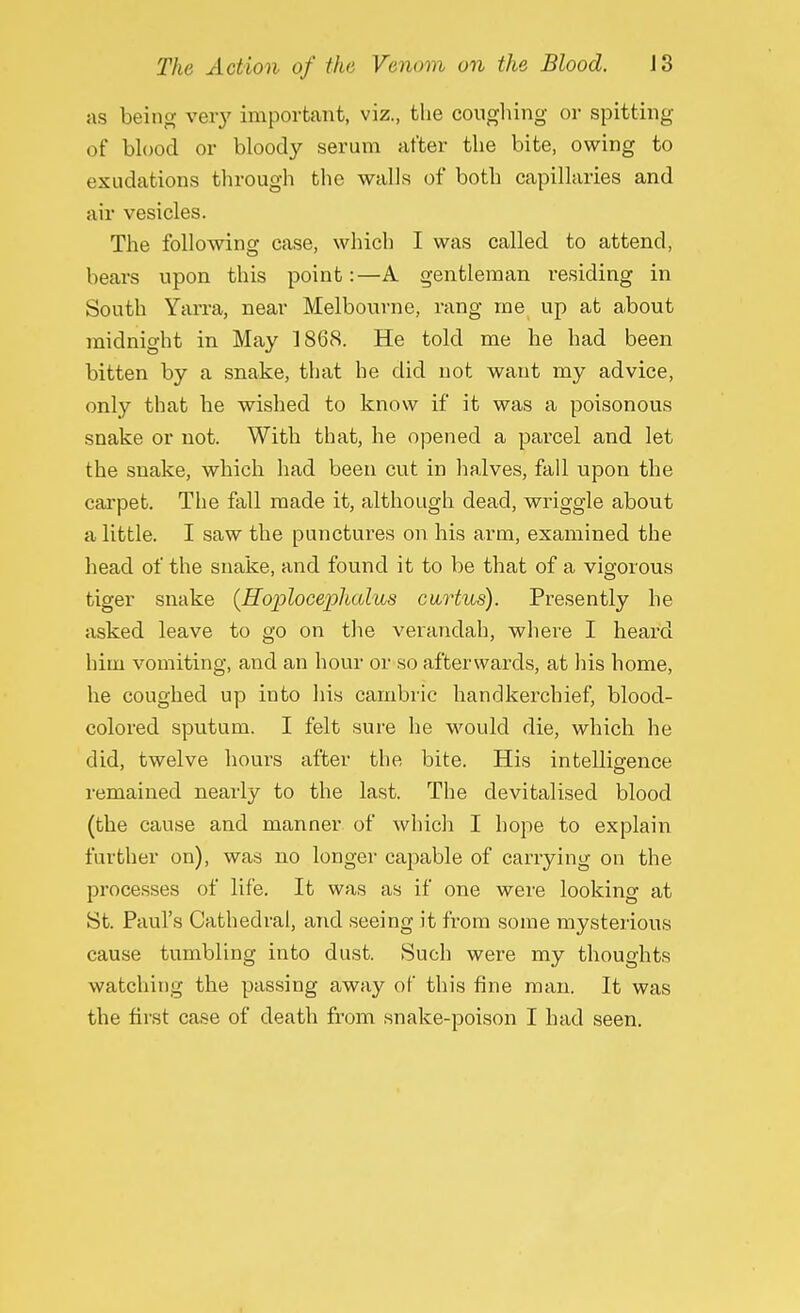 as being very important, viz., the coughing or spitting of blood or bloody serum after the bite, owing to exudations through the walls of both capillaries and air vesicles. The following case, which I was called to attend, bears upon this point:—A gentleman residing in South Yarra, near Melbourne, rang me up at about midnight in May 1868. He told me he had been bitten by a snake, that he did not want my advice, only that he wished to know if it was a poisonous snake or not. With that, he opened a parcel and let the snake, which had been cut in halves, fall upon the carpet. The fall made it, although dead, wriggle about a little. I saw the punctures on his arm, examined the head of the snake, and found it to be that of a vigorous tiger snake (Hoploceplialus curtus). Presently he asked leave to go on the verandah, where I heard him vomiting, and an hour or so afterwards, at Ins home, he coughed up into his cambric handkerchief, blood- colored sputum. I felt sure he would die, which he did, twelve hours after the bite. His intelligence remained nearly to the last. The devitalised blood (the cause and manner of which I hope to explain further on), was no longer capable of carrying on the processes of life. It was as if one were looking at St. Paul's Cathedral, and seeing it from some mysterious cause tumbling into dust. Such were my thoughts watching the passing away of this fine man. It was