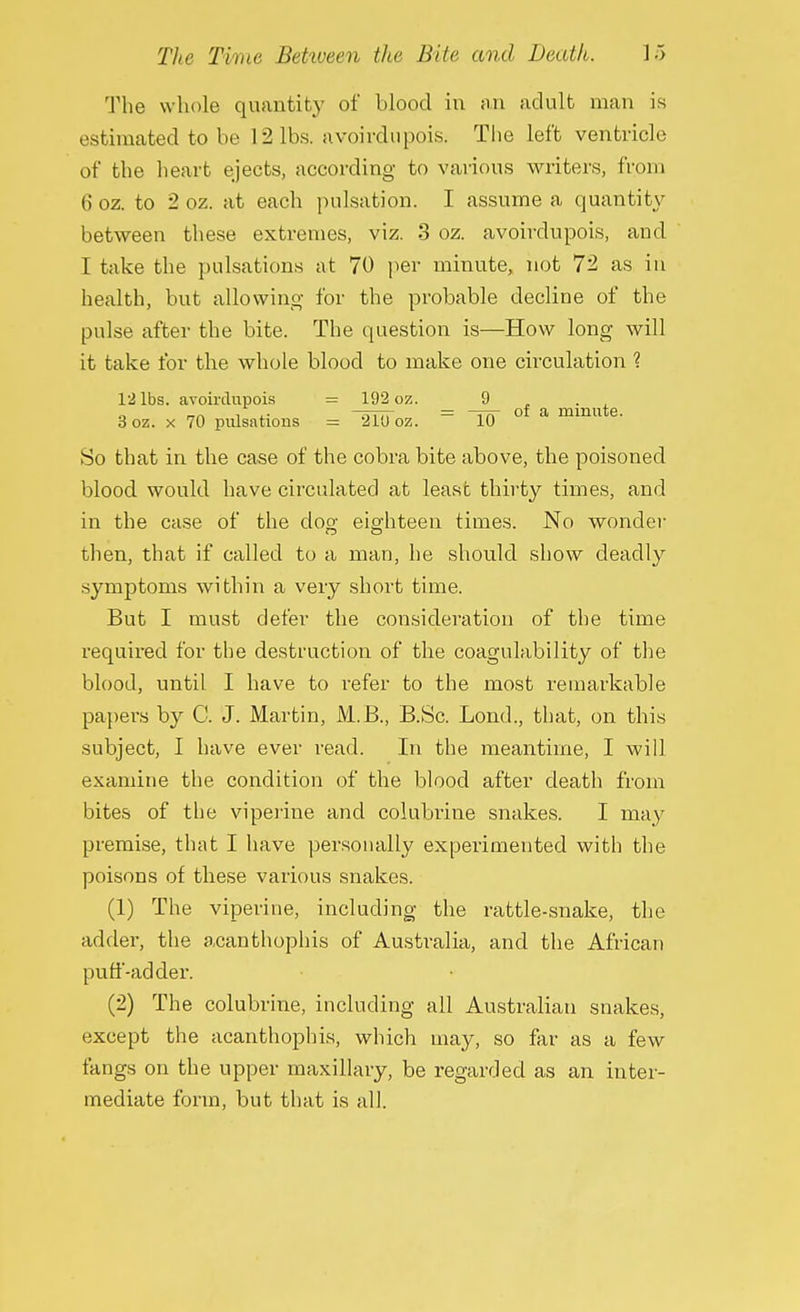 The whole quantity of blood in an adult man is estimated to be 12lbs. avoirdupois. The left ventricle of the heart ejects, according to various writers, from 6 oz. to 2 oz. at each pulsation. I assume a quantity between these extremes, viz. 3 oz. avoirdupois, and I take the pulsations at 70 per minute, not 72 as in health, but allowing for the probable decline of the pulse after the bite. The question is—How long will it take for the whole blood to make one circulation ? 12 lbs. avoirdupois = 192 oz. 9 . __. . ,. — ^tft of a minute. 3 oz. x 70 pulsations = 210 oz. 10 So that in the case of the cobra bite above, the poisoned blood would have circulated at lease thirty times, and in the case of the clop; eighteen times. No wonder then, that if called to a man, he should show deadly symptoms within a very short time. But I must defer the consideration of the time required for the destruction of the coagulability of the blood, until I have to refer to the most remarkable papers by C. J. Martin, M.B., B.Sc. Lond., that, on this subject, I have ever read. In the meantime, I will examine the condition of the blood after death from bites of the viperine and colubrine snakes. I may premise, that I have personally experimented with the poisons of these various snakes. (1) The viperine, including the rattle-snake, the adder, the acanthophis of Australia, and the African puff-adder. (2) The colubrine, including all Australian snakes, except the acanthophis, which may, so far as a few fangs on the upper maxillary, be regarded as an inter- mediate form, but that is all.