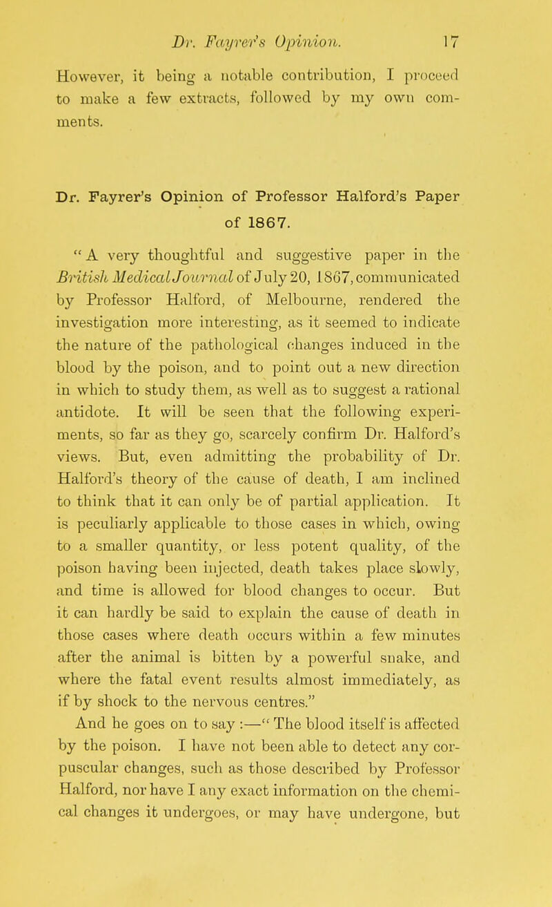 However, it being a notable contribution, I proceed to make a few extracts, followed by my own com- ments. Dr. Fayrer's Opinion of Professor Halford's Paper of 1867. A very thoughtful and suggestive paper in the British Medical Journal of July 20, 1867, communicated by Professor Halford, of Melbourne, rendered the investigation more interesting, as it seemed to indicate the nature of the pathological changes induced in the blood by the poison, and to point out a new direction in which to study them, as well as to suggest a rational antidote. It will be seen that the following experi- ments, so far as they go, scarcely confirm Dr. Halford's views. But, even admitting the probability of Dr. Halford's theory of the cause of death, I am inclined to think that it can only be of partial application. It is peculiarly applicable to those cases in which, owing to a smaller quantity, or less potent quality, of the poison having been injected, death takes place slowly, and time is allowed for blood changes to occur. But it can hardly be said to explain the cause of death in those cases where death occurs within a few minutes after the animal is bitten by a powerful snake, and where the fatal event results almost immediately, as if by shock to the nervous centres. And he goes on to say :— The blood itself is affected by the poison. I have not been able to detect any cor- puscular changes, such as those described by Professor Halford, nor have I any exact information on the chemi- cal changes it undergoes, or may have undergone, but