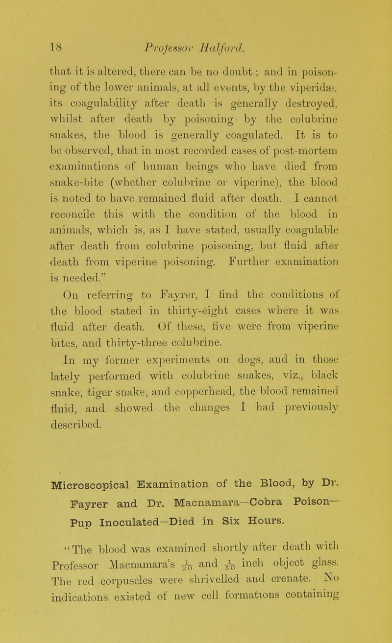 that it is altered, there can be no doubt; and in poison- ing of the lower animals, at all events, by the viperidse, its coagulability after death is generally destroyed, whilst after death by poisoning- by the colubrine snakes, the blood is generally coagulated. It is to be observed, that in most recorded cases of post-mortem examinations of human beings who have died from snake-bite (whether colubrine or viperine), the blood is noted to have remained fluid after death. I cannot reconcile this with the condition of the blood in animals, which is, as I have stated, usually coagulable after death from colubrine poisoning, but fluid after death from viperine poisoning. Further examination is needed. On referring to Fayrer, I find the conditions of the blood stated in thirty-eight cases where it was fluid after death. Of these, five were from viperine bites, and thirty-three colubrine. In my former experiments on dogs, and in those lately performed with colubrine snakes, viz., black snake, tiger snake, and copperhead, the blood remained fluid, and showed the changes I bad previously described. Microscopical Examination of the Blood, by Dr. Fayrer and Dr. Macnamara—Cobra Poison- Pup Inoculated—Died in Six Hours. The blood was examined shortly after death with Professor Macnamara's ,}r> and fa inch object glass. The red corpuscles were shrivelled and crenate. No indications existed of new cell formations containing