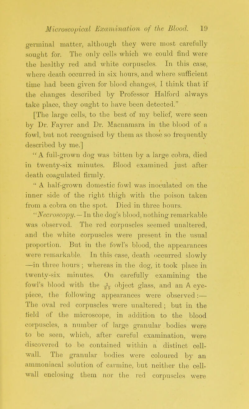 germinal matter, although they were most carefully sought for. The only cells which we could find were the hen 1 thy red and white corpuscles. In this case, where death occurred in six hours, and where sufficient time had been given for blood changes, I think that if the changes described by Professor Halford always take place, they ought to have been detected. [The large cells, to the best of ray belief, were seen by Dr. Fayrer and Dr. Macnaraara in the blood of a fowl, but not recognised by them as those so frequently described by me.]  A full-grown clog was bitten by a large cobra, died in twenty-six minutes. Blood examined just after death coagulated firmly.  A half-grown domestic fowl was inoculated on the inner side of the right thigh with the poison taken from a cobra on the spot. Died in three hours. ''Necroscopy.—In the dog's blood, nothing remarkable was observed. The red corpuscles seemed unaltered, and the white corpuscles were present in the usual proportion. But in the fowl's blood, the appearances were remarkable. In this case, death occurred slowly —in three hours ; whereas in the dog, it took place in twenty-six minutes. On carefully examining the fowl's blood with the fa object glass, and an A eye- piece, the following appearances were observed:— The oval red corpuscles were unaltered; but in the field of the microscope, in addition to the blood corpuscles, a number of large granular bodies were to be seen, which, after careful examination, were discovered to be contained within a distinct cell- wall. The granular bodies were coloured by an ammoniacal solution of carmine, but neither the cell- wall enclosing them nor the red corpuscles were