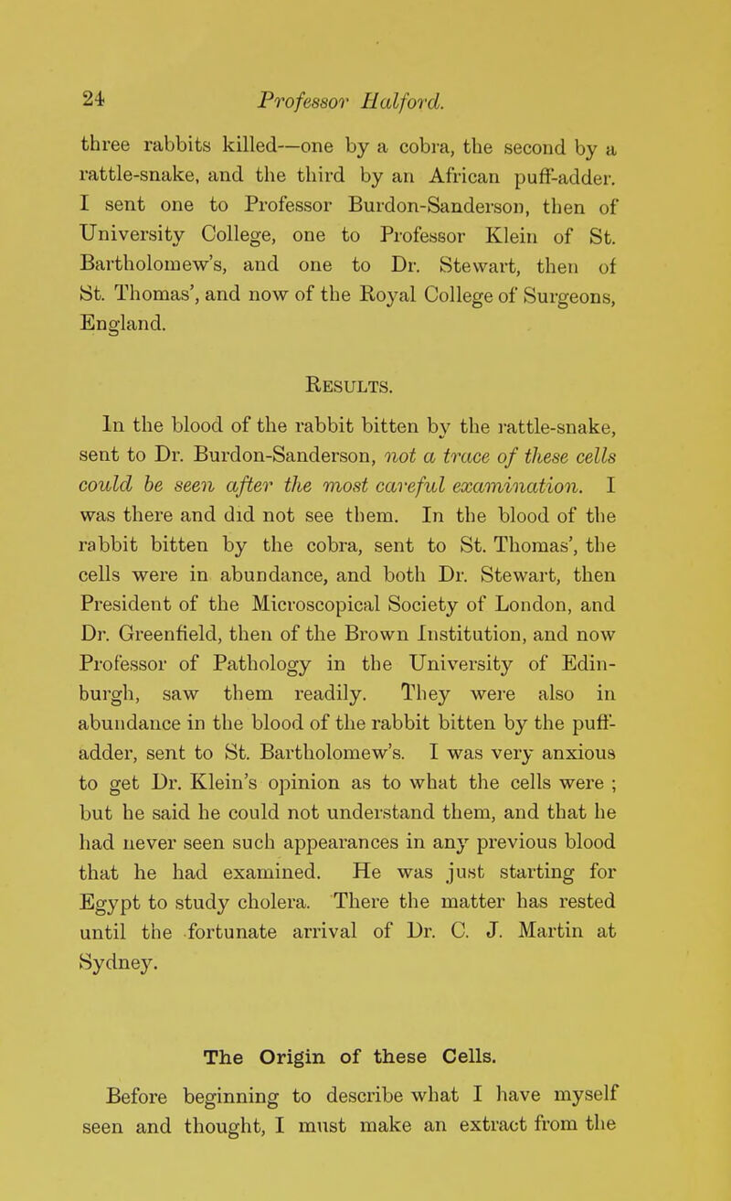 three rabbits killed—one by a cobra, the second by a rattle-snake, and the third by an African puff-adder. I sent one to Professor Burdon-Sanderson, then of University College, one to Professor Klein of St. Bartholomew's, and one to Dr. Stewart, then of St. Thomas', and now of the Royal College of Surgeons, England. Results. In the blood of the rabbit bitten by the rattle-snake, sent to Dr. Burdon-Sanderson, not a trace of these cells could be seen after the most careful examination. I was there and did not see them. In the blood of the rabbit bitten by the cobra, sent to St. Thomas', the cells were in abundance, and both Dr. Stewart, then President of the Microscopical Society of London, and Dr. Greenfield, then of the Brown Institution, and now Professor of Pathology in the University of Edin- burgh, saw them readily. They were also in abundance in the blood of the rabbit bitten by the puff- adder, sent to St. Bartholomew's. I was very anxious to get Dr. Klein's opinion as to what the cells were ; but he said he could not understand them, and that he had never seen such appearances in any previous blood that he had examined. He was just starting for Egypt to study cholera. There the matter has rested until the fortunate arrival of Dr. C. J. Martin at Sydne}\ The Origin of these Cells. Before beginning to describe what I have myself seen and thought, I must make an extract from the