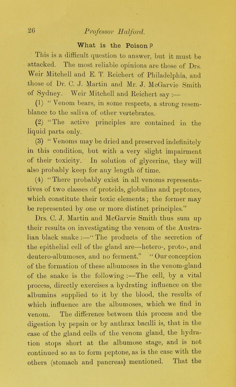 What is the Poison ? This is a difficult question to answer, but it must be attacked. The most reliable opinions are those of Drs. Weir Mitchell and E. T. Reichert of Philadelphia, and those of Dr. C. J. Martin and Mr. J. MoGarvie Smith of Sydney. Weir Mitchell and Reichert say :— (1)  Venom bears, in some respects, a strong resem- blance to the saliva of other vertebrates. (2) The active principles are contained in the liquid parts only. (3)  Venoms may be dried and preserved indefinitely in this condition, but with a very slight impairment of their toxicity. In solution of glycerine, they will also probably keep for any length of time. (4)  There probably exist in all venoms representa- tives of two classes of proteids, globulins and peptones, which constitute their toxic elements; the former may be represented by one or more distinct principles. Drs. C. J. Martin and McGarvie Smith thus sum up their results on investigating the venom of the Austra- lian black snake :— The products of the secretion of the epithelial cell of the gland are—hetero-, proto-, and deutero-albumoses, and no ferment.  Our conception of the formation of these albumoses in the venom-gland of the snake is the following :—The cell, by a vital process, directly exercises a hydrating influence on the albumins supplied to it by the blood, the results of which influence are the albumoses, which we find in venom. The difference between this process and the digestion by pepsin or by anthrax bacdli is, that in the case of the gland cells of the venom gland, the hydra- tion stops short at the albumose stage, and is not continued so as to form peptone, as is the case with the others (stomach and pancreas) mentioned. That the