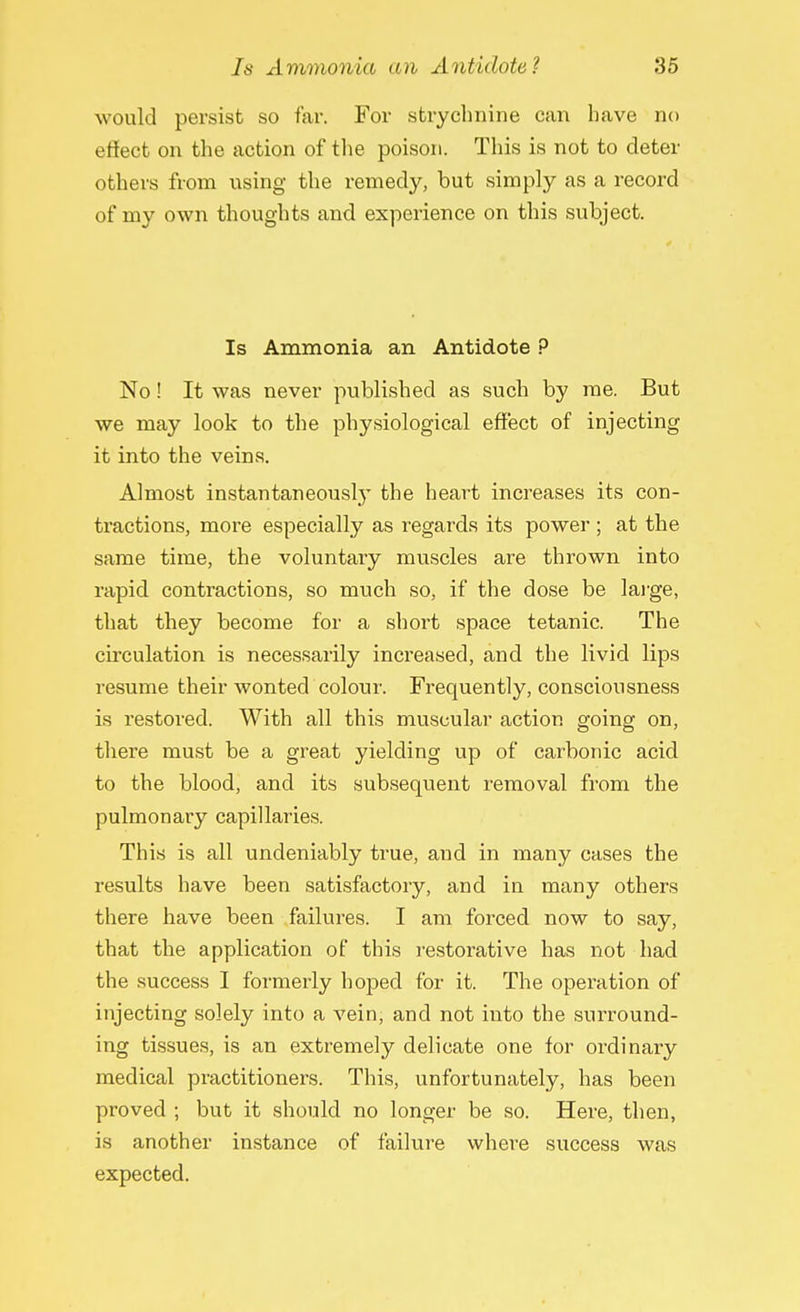 would persist so far. For strychnine can have no effect on the action of the poison. This is not to deter others from using the remedy, but simply as a record of my own thoughts and experience on this subject. Is Ammonia an Antidote P No! It was never published as such by me. But we may look to the physiological effect of injecting it into the veins. Almost instantaneously the heart increases its con- tractions, more especially as regards its power ; at the same time, the voluntary muscles are thrown into rapid contractions, so much so, if the dose be large, that they become for a short space tetanic. The circulation is necessarily increased, and the livid lips resume their wonted colour. Frequently, consciousness is restored. With all this muscular action going on, there must be a great yielding up of carbonic acid to the blood, and its subsequent removal from the pulmonary capillaries. This is all undeniably true, and in many cases the results have been satisfactory, and in many others there have been failures. I am forced now to say, that the application of this restorative has not had the success I formerly hoped for it. The operation of injecting solely into a vein, and not into the surround- ing tissues, is an extremely delicate one for ordinary medical practitioners. This, unfortunately, has been proved ; but it should no longer be so. Here, then, is another instance of failure where success was expected.